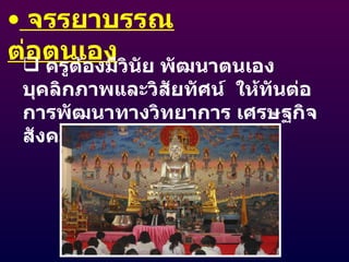 จรรยาบรรณต่อตนเอง ครูต้องมีวินัย พัฒนาตนเอง บุคลิกภาพและวิสัยทัศน์  ให้ทันต่อการพัฒนาทางวิทยาการ เศรษฐกิจ สังคม และการเมืองอยู่เสมอ 