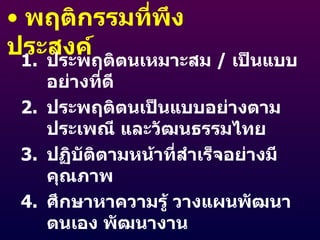พฤติกรรมที่พึงประสงค์ ประพฤติตนเหมาะสม  /  เป็นแบบอย่างที่ดี ประพฤติตนเป็นแบบอย่างตามประเพณี และวัฒนธรรมไทย ปฏิบัติตามหน้าที่สำเร็จอย่างมีคุณภาพ ศึกษาหาความรู้ วางแผนพัฒนาตนเอง พัฒนางาน ค้นคว้า แสวงหา และนำเทคนิคทางวิชาชีพ มาใช้ 