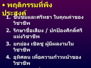 พฤติกรรมที่พึงประสงค์ ชื่นชมและศรัทธา ในคุณค่าของวิชาชีพ รักษาชื่อเสียง  /  ปกป้องศักดิ์ศรีแห่งวิชาชีพ ยกย่อง เชิดชู ผู้มีผลงานในวิชาชีพ อุทิศตน เพื่อความก้าวหน้าของวิชาชีพ ปฏิบัติหน้าที่ด้วยความรับผิดชอบ ซื่อสัตย์สุจริต 