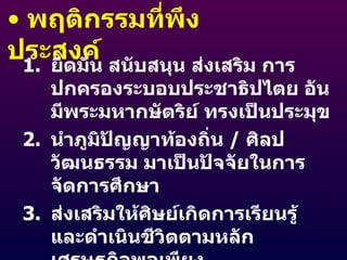 พฤติกรรมที่พึงประสงค์ ยึดมั่น สนับสนุน ส่งเสริม การปกครองระบอบประชาธิปไตย อันมีพระมหากษัตริย์ ทรงเป็นประมุข นำภูมิปัญญาท้องถิ่น  /  ศิลปวัฒนธรรม มาเป็นปัจจัยในการจัดการศึกษา ส่งเสริมให้ศิษย์เกิดการเรียนรู้ และดำเนินชีวิตตามหลักเศรษฐกิจพอเพียง เป็นผู้นำในการวางแผนและการอนุรักษ์สิ่งแวดล้อม พัฒนาเศรษฐกิจ ภูมิปัญญาท้องถิ่น ศิลปวัฒนธรรม 