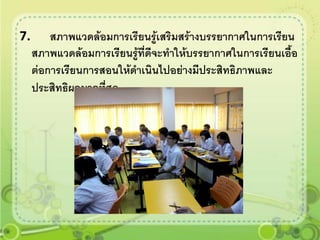 7.       สภาพแวดล้อมการเรียนรูเสริมสร้างบรรยากาศในการเรียน
                                 ้
     สภาพแวดล้อมการเรียนรู้ที่ดีจะทาให้บรรยากาศในการเรียนเอื้อ
     ต่อการเรียนการสอนให้ดาเนินไปอย่างมีประสิทธิภาพและ
     ประสิทธิผลมากที่สุด
 