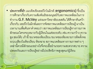 • ประการที่ห้า แนวคิดเชิงเออร์โกโนมิกส์ (ergonomics) ซึ่งเป็น
  การศึกษาเกียวกับความสัมพันธ์ของมนุษย์กับสภาพแวดล้อมในการ
               ่
  ทางาน G.F. McVey แห่งมหาวิทยาลัยบอสตัน ได้ศึกษาค้นคว้า
  เกี่ยวกับ เออร์โกโนมิกส์และการจัดสภาพแวดล้อมการเรียนรู้ มาเป็น
  เวลานานเพื่อค้นหาคาตอบว่า สภาพแวดล้อมการเรียนรู้ทางกายภาพ
  ลักษณะใดจงจะเหมาะกับผูเ้ รียนในแต่ละระดับ เช่น ความกว้าง ความ
  สูง ของโต๊ะ เก้าอี้ ขนาดของห้องเรียน ขนาดของห้องฉายการติดตั้งจอ
  ระบบเสียงในห้องเรียน ห้องฉาย สภาพแวดล้อมทางกายภาพต่าง ๆ
  เหล่านี้ควรมีลักษณะอย่างไรจึงจะเอื้ออานวยความสะดวกสบาย ความ
  ปลอดภัยและการเรียนรู้อย่างมีประสิทธิภาพสูงสุดแก่ผู้เรียน
 