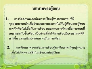 บทบาทของผู้สอน
1.       การจัดสภาพแวดล้อมการเรียนรู้ทางกายภาพ ทีมี   ่
     จุดมุ่งหมายหลักเพื่ออานวยความสะดวกให้กับผู้เรียนและผู้สอน
     การจัดห้องให้เอื้อกับการเรียน ตลอดจนการจัดหาสื่อการสอนที่
     เหมาะสมกับชั้นเรียน เป็นส่วนที่ทาให้การเรียนมีบรรยากาศทีดี
                                                             ่
     มากขึ้น และเสริมประสบการณ์ในการเรียน

2.         การจัดสภาพแวดล้อมการเรียนรู้ทางจิตภาพ มีจุดมุ่งหมาย
      เพื่อให้เกิดความรู้สึกในเชิงบวกต่อผู้เรียน
 