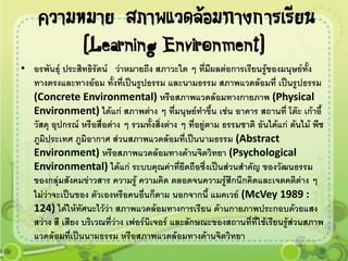 ความหมาย สภาพแวดล้อมทางการเรียน
          (Learning Environment)
• อรพันธุ์ ประสิทธิรัตน์ ว่าหมายถึง สภาวะใด ๆ ทีมีผลต่อการเรียนรู้ของมนุษย์ทั้ง
                                                        ่
  ทางตรงและทางอ้อม ทั้งที่เป็นรูปธรรม และนามธรรม สภาพแวดล้อมที่ เป็นรูปธรรม
  (Concrete Environmental) หรือสภาพแวดล้อมทางกายภาพ (Physical
  Environment) ได้แก่ สภาพต่าง ๆ ที่มนุษย์ทาขึ้น เช่น อาคาร สถานที่ โต๊ะ เก้าอี้
  วัสดุ อุปกรณ์ หรือสื่อต่าง ๆ รวมทั้งสิ่งต่าง ๆ ที่อยู่ตาม ธรรมชาติ อันได้แก่ ต้นไม้ พืช
  ภูมิประเทศ ภูมิอากาศ ส่วนสภาพแวดล้อมที่เป็นนามธรรม (Abstract
  Environment) หรือสภาพแวดล้อมทางด้านจิตวิทยา (Psychological
  Environmental) ได้แก่ ระบบคุณค่าที่ยึดถือซึ่งเป็นส่วนสาคัญ ของวัฒนธรรม
  ของกลุ่มสังคมข่าวสาร ความรู้ ความคิด ตลอดจนความรู้สึกนึกคิดและเจตคติต่าง ๆ
  ไม่ว่าจะเป็นของ ตัวเองหรือคนอื่นก็ตาม นอกจากนี้ แมคเวย์ (McVey 1989 :
  124) ได้ให้ทัศนะไว้ว่า สภาพแวดล้อมทางการเรียน ด้านกายภาพประกอบด้วยแสง
  สว่าง สี เสียง บริเวณที่ว่าง เฟอร์นิเจอร์ และลักษณะของสถานที่ที่ใช้เรียนรู้ส่วนสภาพ
  แวดล้อมที่เป็นนามธรรม หรือสภาพแวดล้อมทางด้านจิตวิทยา
 
