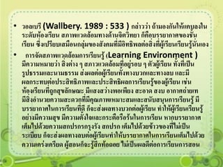 • วอลเบรี (Wallbery. 1989 : 533 ) กล่าวว่า ถ้ามองกันให้แคบลงใน
  ระดับห้องเรียน สภาพแวดล้อมทางด้านจิตวิทยา ก็คือบรรยากาศของชั้น
  เรียน ซึ่งเปรียบเสมือนกลุ่มของสังคมที่มีอิทธิพลต่อสิ่งที่ผู้เรียนเรียนรู้นั่นเอง
• การจัดสภาพแวดล้อมการเรียนรู้ (Learning Environment )
  มีความหมายว่า สิ่งต่าง ๆ สภาวแวดล้อมที่อยูรอบ ๆ ตัวผู้เรียน ทั้งที่เป็น
                                             ่
  รูปธรรมและนามธรรม ส่งผลต่อผู้เรียนทั้งทางบวกและทางลบ และมี
  ผลกระทบต่อประสิทธิภาพและประสิทธิผลการเรียนรู้ของผู้เรียน เช่น
  ห้องเรียนที่ถูกสุขลักษณะ มีแสงสว่างพอเพียง สะอาด สงบ อากาศถ่ายเท
  มีสิ่งอานวยความสะดวกทีมีคณภาพเหมาะสมและสนับสนุนการเรียนรู้ มี
                            ่ ุ
  บรรยากาศในการเรียนที่ดี ก็จะส่งผลทางบวกต่อผู้เรียน ทาให้ผู้เรียนเรียนรู้
  อย่างมีความสุข มีความตั้งใจและกระตือรือร้นในการเรียน หากบรรยากาศ
  เต็มไปด้วยความสกปรกรกรุงรัง สกปรก เต็มไปด้วยข้าวของที่ไม่เป็น
  ระเบียบ ก็จะส่งผลทางลบต่อผู้เรียนทาให้บรรยากาศในการเรียนเต็มไปด้วย
  ความเคร่งเครียด ผู้สอนก็จะรู้สึกท้อถอย ไม่เป็นผลดีต่อการเรียนการสอน
 