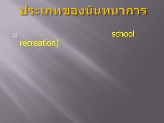 ประเภทของนันทนาการนันทนาการในโรงเรียน   (school  recreation)  หมายถึง     กิจกรรมนันทนาการที่โรงเรียน  หรือสถานศึกษาจัดขึ้นเพื่อบริการเด็กนักเรียน  นักศึกษา  ให้มีโอกาสเข้าร่วมอย่างทั่วถึง  เพื่อการส่งเสริม  การออกกำลังกาย  การฝึกทักษะกีฬา  การเรียนรู้  และการพักผ่อนอย่างอิสระ  อาจจะจัดในชั่วโมง  การเรียนการสอนหรือนอกเวลาเรียน  ในสถานที่ใดที่หนึ่ง หรือภายในขอบเขตของโรงเรียน   เช่น     สนามกีฬา  ห้องสมุด   ห้องเรียน   หรือจัดในรูปของชมรมหรือกิจกรรมเสริมทักษะต่างๆ  เป็นต้น