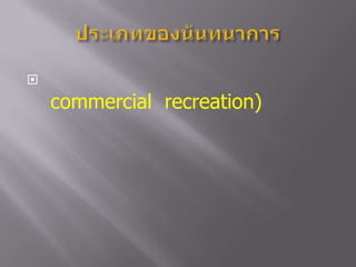 ประเภทของนันทนาการนันทนาการเกี่ยวกับการค้า  (commercial  recreation) หมายถึง  นันทนาการที่จัดบริการให้กับบุคคลทั่วๆ ไปที่มีความสนใจอยากเข้าร่วมโดยมีค่าตอบแทนเป็นผลได้จากการบริการ เพื่อส่งเสริมให้ความบันเทิง  เพลิดเพลิน  พักผ่อนหย่อนใจ  หรือมีจุดมุ่งหมายเฉพาะกลุ่ม  ได้แก่  กิจกรรมการจัดบริการท่องเที่ยว  การจัดฉายภาพยนต์  ดนตรี  เป็นต้น