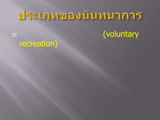 ประเภทของนันทนาการนันทนาการอาสาสมัคร  (voluntary  recreation) หมายถึง  กิจกรรมนันทนาการ  ที่มุ่งหมายเพื่อการช่วยเหลือสังคม  โดยมีการเสียสละทั้งเวลาแรงกาย  และทุนทรัพย์  เพื่อให้การช่วยเหลือบริการ       แก่สังคม  โดยมิได้มุ่งหวังสิ่งตอบแทน	กิจกรรมที่จัดส่วนใหญ่จะเป็นกิจกรรมที่ให้ความรู้  ทักษะ  และความสนุกสนานเพลิดเพลิน  เช่น  การท่องเที่ยว   การอยู่ค่ายพักแรม  งานศิลปะ  ดนตรี  เกมกีฬา  โดยส่งเสริมให้สมาชิกเข้าร่วมโดยไม่จำกัดลัทธิเชื้อชาติ  ศาสนา
