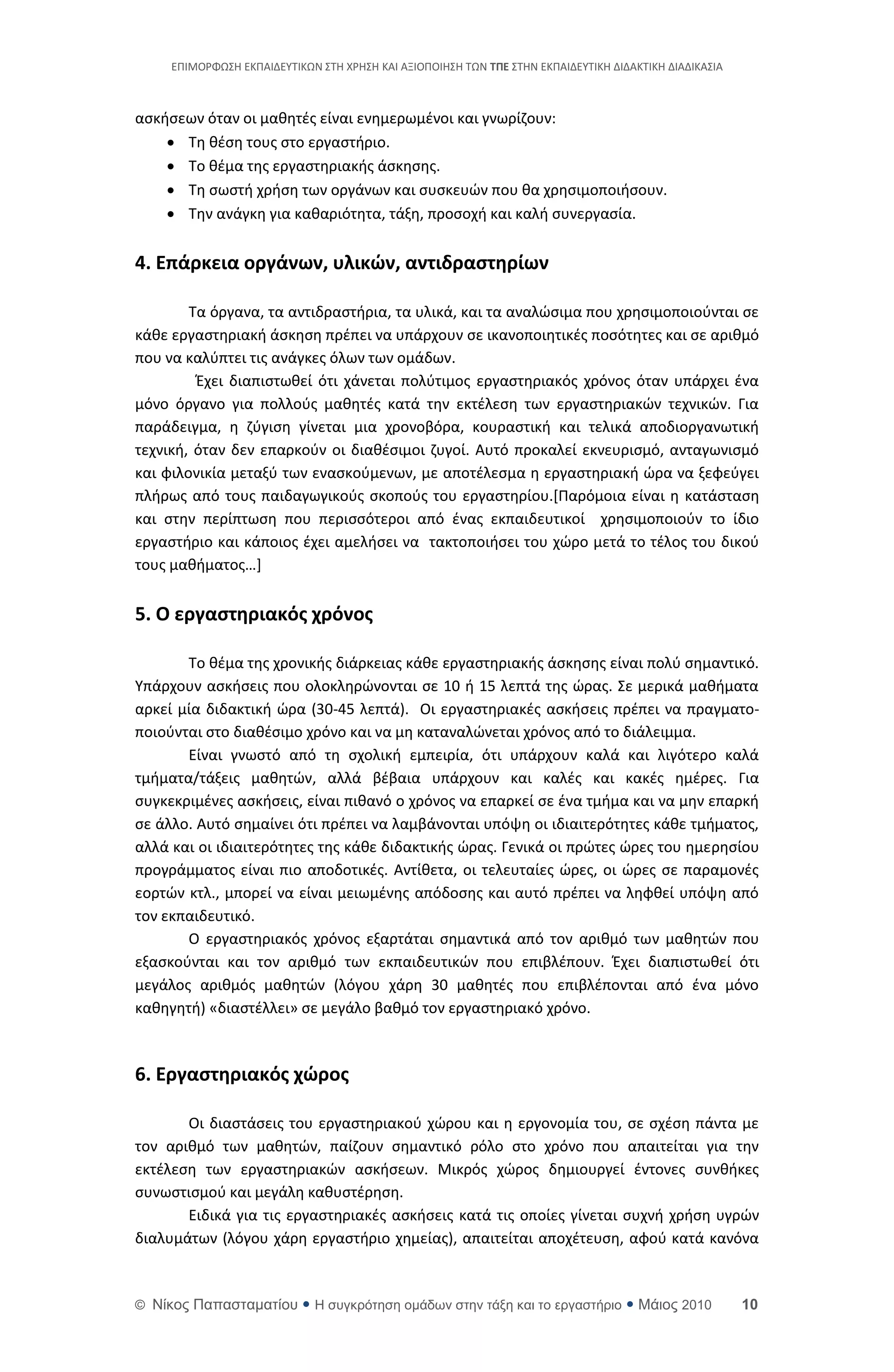 ΕΡΙΜΟ΢ΦΩΣΘ ΕΚΡΑΙΔΕΥΤΙΚΩΝ ΣΤΘ Χ΢ΘΣΘ ΚΑΙ ΑΞΙΟΡΟΙΘΣΘ ΤΩΝ ΣΠΕ ΣΤΘΝ ΕΚΡΑΙΔΕΥΤΙΚΘ ΔΙΔΑΚΤΙΚΘ ΔΙΑΔΙΚΑΣΙΑ



αςκιςεων όταν οι μακθτζσ είναι ενθμερωμζνοι και γνωρίηουν:
     Τθ κζςθ τουσ ςτο εργαςτιριο.
     Το κζμα τθσ εργαςτθριακισ άςκθςθσ.
     Τθ ςωςτι χριςθ των οργάνων και ςυςκευϊν που κα χρθςιμοποιιςουν.
     Τθν ανάγκθ για κακαριότθτα, τάξθ, προςοχι και καλι ςυνεργαςία.


4. Επάρκεια οργάνων, υλικών, αντιδραςτηρίων

        Τα όργανα, τα αντιδραςτιρια, τα υλικά, και τα αναλϊςιμα που χρθςιμοποιοφνται ςε
κάκε εργαςτθριακι άςκθςθ πρζπει να υπάρχουν ςε ικανοποιθτικζσ ποςότθτεσ και ςε αρικμό
που να καλφπτει τισ ανάγκεσ όλων των ομάδων.
         Ζχει διαπιςτωκεί ότι χάνεται πολφτιμοσ εργαςτθριακόσ χρόνοσ όταν υπάρχει ζνα
μόνο όργανο για πολλοφσ μακθτζσ κατά τθν εκτζλεςθ των εργαςτθριακϊν τεχνικϊν. Για
παράδειγμα, θ ηφγιςθ γίνεται μια χρονοβόρα, κουραςτικι και τελικά αποδιοργανωτικι
τεχνικι, όταν δεν επαρκοφν οι διακζςιμοι ηυγοί. Αυτό προκαλεί εκνευριςμό, ανταγωνιςμό
και φιλονικία μεταξφ των εναςκοφμενων, με αποτζλεςμα θ εργαςτθριακι ϊρα να ξεφεφγει
πλιρωσ από τουσ παιδαγωγικοφσ ςκοποφσ του εργαςτθρίου.*Ραρόμοια είναι θ κατάςταςθ
και ςτθν περίπτωςθ που περιςςότεροι από ζνασ εκπαιδευτικοί χρθςιμοποιοφν το ίδιο
εργαςτιριο και κάποιοσ ζχει αμελιςει να τακτοποιιςει του χϊρο μετά το τζλοσ του δικοφ
τουσ μακιματοσ…]


5. Ο εργαςτηριακόσ χρόνοσ

       Το κζμα τθσ χρονικισ διάρκειασ κάκε εργαςτθριακισ άςκθςθσ είναι πολφ ςθμαντικό.
Υπάρχουν αςκιςεισ που ολοκλθρϊνονται ςε 10 ι 15 λεπτά τθσ ϊρασ. Σε μερικά μακιματα
αρκεί μία διδακτικι ϊρα (30-45 λεπτά). Οι εργαςτθριακζσ αςκιςεισ πρζπει να πραγματο-
ποιοφνται ςτο διακζςιμο χρόνο και να μθ καταναλϊνεται χρόνοσ από το διάλειμμα.
       Είναι γνωςτό από τθ ςχολικι εμπειρία, ότι υπάρχουν καλά και λιγότερο καλά
τμιματα/τάξεισ μακθτϊν, αλλά βζβαια υπάρχουν και καλζσ και κακζσ θμζρεσ. Για
ςυγκεκριμζνεσ αςκιςεισ, είναι πικανό ο χρόνοσ να επαρκεί ςε ζνα τμιμα και να μθν επαρκι
ςε άλλο. Αυτό ςθμαίνει ότι πρζπει να λαμβάνονται υπόψθ οι ιδιαιτερότθτεσ κάκε τμιματοσ,
αλλά και οι ιδιαιτερότθτεσ τθσ κάκε διδακτικισ ϊρασ. Γενικά οι πρϊτεσ ϊρεσ του θμερθςίου
προγράμματοσ είναι πιο αποδοτικζσ. Αντίκετα, οι τελευταίεσ ϊρεσ, οι ϊρεσ ςε παραμονζσ
εορτϊν κτλ., μπορεί να είναι μειωμζνθσ απόδοςθσ και αυτό πρζπει να λθφκεί υπόψθ από
τον εκπαιδευτικό.
       Ο εργαςτθριακόσ χρόνοσ εξαρτάται ςθμαντικά από τον αρικμό των μακθτϊν που
εξαςκοφνται και τον αρικμό των εκπαιδευτικϊν που επιβλζπουν. Ζχει διαπιςτωκεί ότι
μεγάλοσ αρικμόσ μακθτϊν (λόγου χάρθ 30 μακθτζσ που επιβλζπονται από ζνα μόνο
κακθγθτι) «διαςτζλλει» ςε μεγάλο βακμό τον εργαςτθριακό χρόνο.



6. Εργαςτηριακόσ χώροσ

       Οι διαςτάςεισ του εργαςτθριακοφ χϊρου και θ εργονομία του, ςε ςχζςθ πάντα με
τον αρικμό των μακθτϊν, παίηουν ςθμαντικό ρόλο ςτο χρόνο που απαιτείται για τθν
εκτζλεςθ των εργαςτθριακϊν αςκιςεων. Μικρόσ χϊροσ δθμιουργεί ζντονεσ ςυνκικεσ
ςυνωςτιςμοφ και μεγάλθ κακυςτζρθςθ.
       Ειδικά για τισ εργαςτθριακζσ αςκιςεισ κατά τισ οποίεσ γίνεται ςυχνι χριςθ υγρϊν
διαλυμάτων (λόγου χάρθ εργαςτιριο χθμείασ), απαιτείται αποχζτευςθ, αφοφ κατά κανόνα



© Νίκορ Παπαζηαμαηίος  Η ζςγκπόηηζη ομάδων ζηην ηάξη και ηο επγαζηήπιο  Μάιορ 2010                    10
 