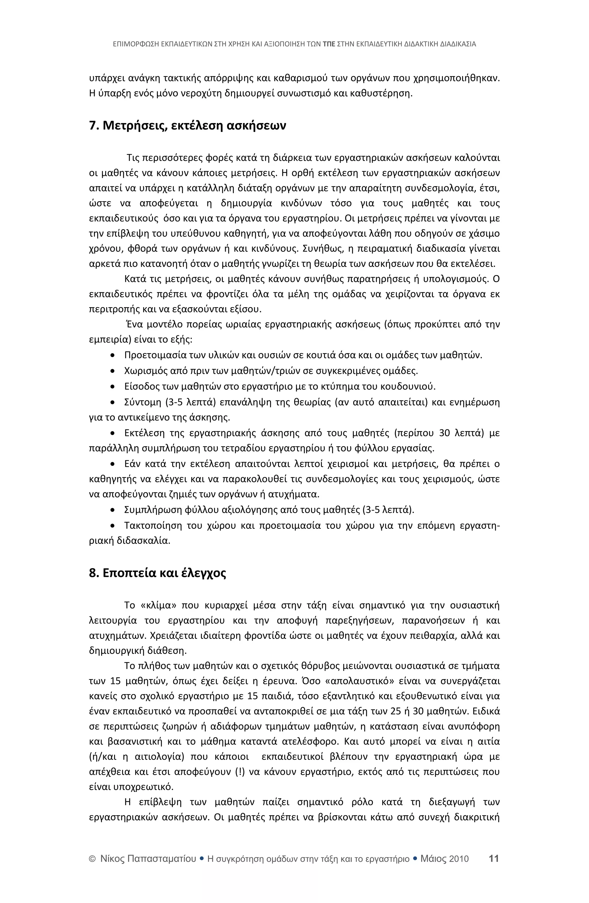ΕΡΙΜΟ΢ΦΩΣΘ ΕΚΡΑΙΔΕΥΤΙΚΩΝ ΣΤΘ Χ΢ΘΣΘ ΚΑΙ ΑΞΙΟΡΟΙΘΣΘ ΤΩΝ ΣΠΕ ΣΤΘΝ ΕΚΡΑΙΔΕΥΤΙΚΘ ΔΙΔΑΚΤΙΚΘ ΔΙΑΔΙΚΑΣΙΑ



υπάρχει ανάγκθ τακτικισ απόρριψθσ και κακαριςμοφ των οργάνων που χρθςιμοποιικθκαν.
Θ φπαρξθ ενόσ μόνο νεροχφτθ δθμιουργεί ςυνωςτιςμό και κακυςτζρθςθ.


7. Μετρήςεισ, εκτζλεςη αςκήςεων

         Τισ περιςςότερεσ φορζσ κατά τθ διάρκεια των εργαςτθριακϊν αςκιςεων καλοφνται
οι μακθτζσ να κάνουν κάποιεσ μετριςεισ. Θ ορκι εκτζλεςθ των εργαςτθριακϊν αςκιςεων
απαιτεί να υπάρχει θ κατάλλθλθ διάταξθ οργάνων με τθν απαραίτθτθ ςυνδεςμολογία, ζτςι,
ϊςτε να αποφεφγεται θ δθμιουργία κινδφνων τόςο για τουσ μακθτζσ και τουσ
εκπαιδευτικοφσ όςο και για τα όργανα του εργαςτθρίου. Οι μετριςεισ πρζπει να γίνονται με
τθν επίβλεψθ του υπεφκυνου κακθγθτι, για να αποφεφγονται λάκθ που οδθγοφν ςε χάςιμο
χρόνου, φκορά των οργάνων ι και κινδφνουσ. Συνικωσ, θ πειραματικι διαδικαςία γίνεται
αρκετά πιο κατανοθτι όταν ο μακθτισ γνωρίηει τθ κεωρία των αςκιςεων που κα εκτελζςει.
        Κατά τισ μετριςεισ, οι μακθτζσ κάνουν ςυνικωσ παρατθριςεισ ι υπολογιςμοφσ. Ο
εκπαιδευτικόσ πρζπει να φροντίηει όλα τα μζλθ τθσ ομάδασ να χειρίηονται τα όργανα εκ
περιτροπισ και να εξαςκοφνται εξίςου.
         Ζνα μοντζλο πορείασ ωριαίασ εργαςτθριακισ αςκιςεωσ (όπωσ προκφπτει από τθν
εμπειρία) είναι το εξισ:
      Ρροετοιμαςία των υλικϊν και ουςιϊν ςε κουτιά όςα και οι ομάδεσ των μακθτϊν.
      Χωριςμόσ από πριν των μακθτϊν/τριϊν ςε ςυγκεκριμζνεσ ομάδεσ.
      Είςοδοσ των μακθτϊν ςτο εργαςτιριο με το κτφπθμα του κουδουνιοφ.
      Σφντομθ (3-5 λεπτά) επανάλθψθ τθσ κεωρίασ (αν αυτό απαιτείται) και ενθμζρωςθ
για το αντικείμενο τθσ άςκθςθσ.
      Εκτζλεςθ τθσ εργαςτθριακισ άςκθςθσ από τουσ μακθτζσ (περίπου 30 λεπτά) με
παράλλθλθ ςυμπλιρωςθ του τετραδίου εργαςτθρίου ι του φφλλου εργαςίασ.
      Εάν κατά τθν εκτζλεςθ απαιτοφνται λεπτοί χειριςμοί και μετριςεισ, κα πρζπει ο
κακθγθτισ να ελζγχει και να παρακολουκεί τισ ςυνδεςμολογίεσ και τουσ χειριςμοφσ, ϊςτε
να αποφεφγονται ηθμιζσ των οργάνων ι ατυχιματα.
      Συμπλιρωςθ φφλλου αξιολόγθςθσ από τουσ μακθτζσ (3-5 λεπτά).
      Τακτοποίθςθ του χϊρου και προετοιμαςία του χϊρου για τθν επόμενθ εργαςτθ-
ριακι διδαςκαλία.


8. Εποπτεία και ζλεγχοσ

        Το «κλίμα» που κυριαρχεί μζςα ςτθν τάξθ είναι ςθμαντικό για τθν ουςιαςτικι
λειτουργία του εργαςτθρίου και τθν αποφυγι παρεξθγιςεων, παρανοιςεων ι και
ατυχθμάτων. Χρειάηεται ιδιαίτερθ φροντίδα ϊςτε οι μακθτζσ να ζχουν πεικαρχία, αλλά και
δθμιουργικι διάκεςθ.
        Το πλικοσ των μακθτϊν και ο ςχετικόσ κόρυβοσ μειϊνονται ουςιαςτικά ςε τμιματα
των 15 μακθτϊν, όπωσ ζχει δείξει θ ζρευνα. Πςο «απολαυςτικό» είναι να ςυνεργάηεται
κανείσ ςτο ςχολικό εργαςτιριο με 15 παιδιά, τόςο εξαντλθτικό και εξουκενωτικό είναι για
ζναν εκπαιδευτικό να προςπακεί να ανταποκρικεί ςε μια τάξθ των 25 ι 30 μακθτϊν. Ειδικά
ςε περιπτϊςεισ ηωθρϊν ι αδιάφορων τμθμάτων μακθτϊν, θ κατάςταςθ είναι ανυπόφορθ
και βαςανιςτικι και το μάκθμα καταντά ατελζςφορο. Και αυτό μπορεί να είναι θ αιτία
(ι/και θ αιτιολογία) που κάποιοι εκπαιδευτικοί βλζπουν τθν εργαςτθριακι ϊρα με
απζχκεια και ζτςι αποφεφγουν (!) να κάνουν εργαςτιριο, εκτόσ από τισ περιπτϊςεισ που
είναι υποχρεωτικό.
        Θ επίβλεψθ των μακθτϊν παίηει ςθμαντικό ρόλο κατά τθ διεξαγωγι των
εργαςτθριακϊν αςκιςεων. Οι μακθτζσ πρζπει να βρίςκονται κάτω από ςυνεχι διακριτικι


© Νίκορ Παπαζηαμαηίος  Η ζςγκπόηηζη ομάδων ζηην ηάξη και ηο επγαζηήπιο  Μάιορ 2010                    11
 