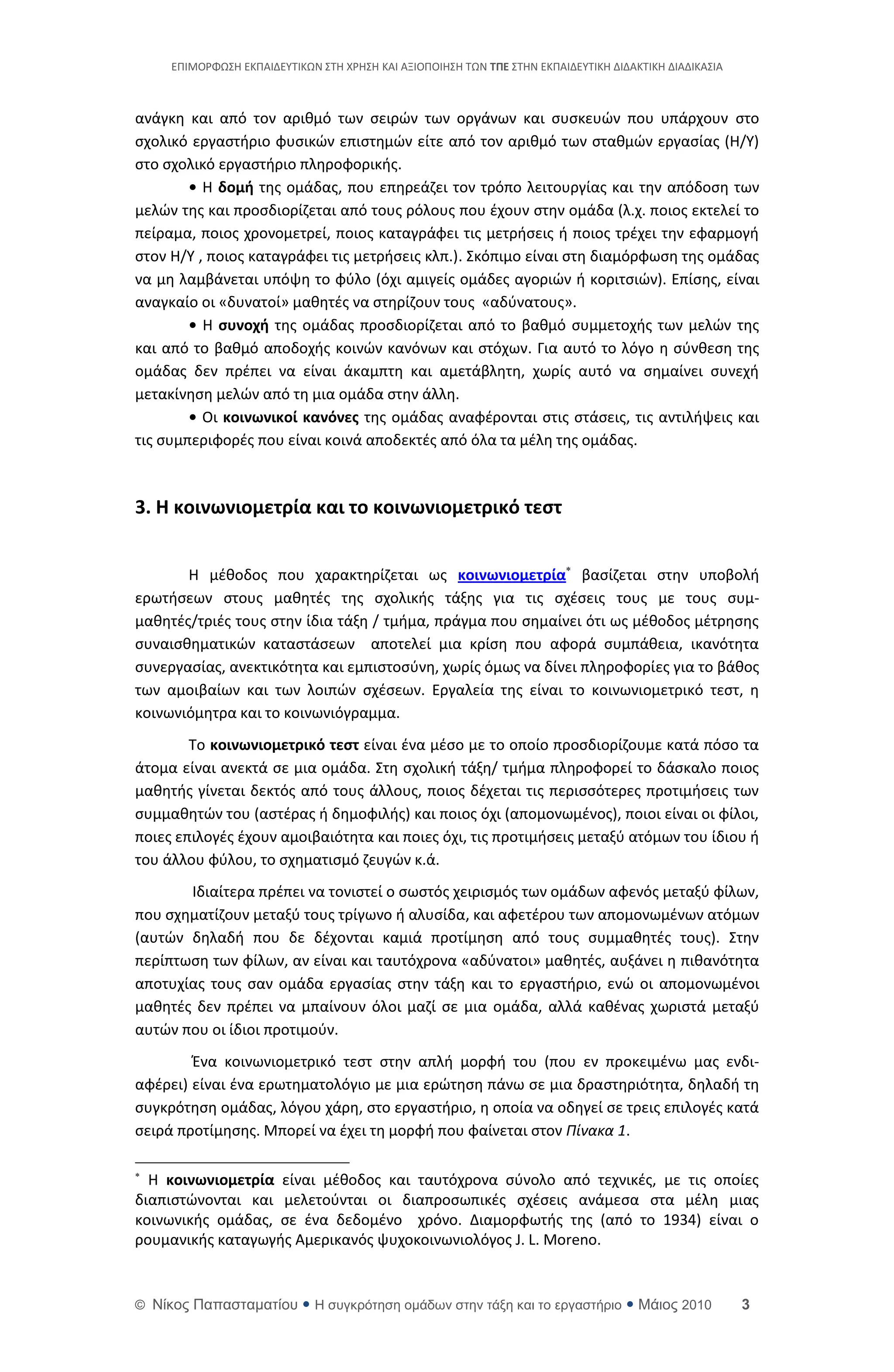 ΕΡΙΜΟ΢ΦΩΣΘ ΕΚΡΑΙΔΕΥΤΙΚΩΝ ΣΤΘ Χ΢ΘΣΘ ΚΑΙ ΑΞΙΟΡΟΙΘΣΘ ΤΩΝ ΣΠΕ ΣΤΘΝ ΕΚΡΑΙΔΕΥΤΙΚΘ ΔΙΔΑΚΤΙΚΘ ΔΙΑΔΙΚΑΣΙΑ



ανάγκθ και από τον αρικμό των ςειρϊν των οργάνων και ςυςκευϊν που υπάρχουν ςτο
ςχολικό εργαςτιριο φυςικϊν επιςτθμϊν είτε από τον αρικμό των ςτακμϊν εργαςίασ (Θ/Υ)
ςτο ςχολικό εργαςτιριο πλθροφορικισ.
        • Θ δομή τθσ ομάδασ, που επθρεάηει τον τρόπο λειτουργίασ και τθν απόδοςθ των
μελϊν τθσ και προςδιορίηεται από τουσ ρόλουσ που ζχουν ςτθν ομάδα (λ.χ. ποιοσ εκτελεί το
πείραμα, ποιοσ χρονομετρεί, ποιοσ καταγράφει τισ μετριςεισ ι ποιοσ τρζχει τθν εφαρμογι
ςτον Θ/Υ , ποιοσ καταγράφει τισ μετριςεισ κλπ.). Σκόπιμο είναι ςτθ διαμόρφωςθ τθσ ομάδασ
να μθ λαμβάνεται υπόψθ το φφλο (όχι αμιγείσ ομάδεσ αγοριϊν ι κοριτςιϊν). Επίςθσ, είναι
αναγκαίο οι «δυνατοί» μακθτζσ να ςτθρίηουν τουσ «αδφνατουσ».
        • Θ ςυνοχή τθσ ομάδασ προςδιορίηεται από το βακμό ςυμμετοχισ των μελϊν τθσ
και από το βακμό αποδοχισ κοινϊν κανόνων και ςτόχων. Για αυτό το λόγο θ ςφνκεςθ τθσ
ομάδασ δεν πρζπει να είναι άκαμπτθ και αμετάβλθτθ, χωρίσ αυτό να ςθμαίνει ςυνεχι
μετακίνθςθ μελϊν από τθ μια ομάδα ςτθν άλλθ.
        • Οι κοινωνικοί κανόνεσ τθσ ομάδασ αναφζρονται ςτισ ςτάςεισ, τισ αντιλιψεισ και
τισ ςυμπεριφορζσ που είναι κοινά αποδεκτζσ από όλα τα μζλθ τθσ ομάδασ.



3. Η κοινωνιομετρία και το κοινωνιομετρικό τεςτ


       Θ μζκοδοσ που χαρακτθρίηεται ωσ κοινωνιομετρία βαςίηεται ςτθν υποβολι
ερωτιςεων ςτουσ μακθτζσ τθσ ςχολικισ τάξθσ για τισ ςχζςεισ τουσ με τουσ ςυμ-
μακθτζσ/τριζσ τουσ ςτθν ίδια τάξθ / τμιμα, πράγμα που ςθμαίνει ότι ωσ μζκοδοσ μζτρθςθσ
ςυναιςκθματικϊν καταςτάςεων αποτελεί μια κρίςθ που αφορά ςυμπάκεια, ικανότθτα
ςυνεργαςίασ, ανεκτικότθτα και εμπιςτοςφνθ, χωρίσ όμωσ να δίνει πλθροφορίεσ για το βάκοσ
των αμοιβαίων και των λοιπϊν ςχζςεων. Εργαλεία τθσ είναι το κοινωνιομετρικό τεςτ, θ
κοινωνιόμθτρα και το κοινωνιόγραμμα.
        Το κοινωνιομετρικό τεςτ είναι ζνα μζςο με το οποίο προςδιορίηουμε κατά πόςο τα
άτομα είναι ανεκτά ςε μια ομάδα. Στθ ςχολικι τάξθ/ τμιμα πλθροφορεί το δάςκαλο ποιοσ
μακθτισ γίνεται δεκτόσ από τουσ άλλουσ, ποιοσ δζχεται τισ περιςςότερεσ προτιμιςεισ των
ςυμμακθτϊν του (αςτζρασ ι δθμοφιλισ) και ποιοσ όχι (απομονωμζνοσ), ποιοι είναι οι φίλοι,
ποιεσ επιλογζσ ζχουν αμοιβαιότθτα και ποιεσ όχι, τισ προτιμιςεισ μεταξφ ατόμων του ίδιου ι
του άλλου φφλου, το ςχθματιςμό ηευγϊν κ.ά.
       Ιδιαίτερα πρζπει να τονιςτεί ο ςωςτόσ χειριςμόσ των ομάδων αφενόσ μεταξφ φίλων,
που ςχθματίηουν μεταξφ τουσ τρίγωνο ι αλυςίδα, και αφετζρου των απομονωμζνων ατόμων
(αυτϊν δθλαδι που δε δζχονται καμιά προτίμθςθ από τουσ ςυμμακθτζσ τουσ). Στθν
περίπτωςθ των φίλων, αν είναι και ταυτόχρονα «αδφνατοι» μακθτζσ, αυξάνει θ πικανότθτα
αποτυχίασ τουσ ςαν ομάδα εργαςίασ ςτθν τάξθ και το εργαςτιριο, ενϊ οι απομονωμζνοι
μακθτζσ δεν πρζπει να μπαίνουν όλοι μαηί ςε μια ομάδα, αλλά κακζνασ χωριςτά μεταξφ
αυτϊν που οι ίδιοι προτιμοφν.
        Ζνα κοινωνιομετρικό τεςτ ςτθν απλι μορφι του (που εν προκειμζνω μασ ενδι-
αφζρει) είναι ζνα ερωτθματολόγιο με μια ερϊτθςθ πάνω ςε μια δραςτθριότθτα, δθλαδι τθ
ςυγκρότθςθ ομάδασ, λόγου χάρθ, ςτο εργαςτιριο, θ οποία να οδθγεί ςε τρεισ επιλογζσ κατά
ςειρά προτίμθςθσ. Μπορεί να ζχει τθ μορφι που φαίνεται ςτον Πίνακα 1.


  Θ κοινωνιομετρία είναι μζκοδοσ και ταυτόχρονα ςφνολο από τεχνικζσ, με τισ οποίεσ
διαπιςτϊνονται και μελετοφνται οι διαπρoςωπικζσ ςχζςεισ ανάμεςα ςτα μζλθ μιασ
κοινωνικισ ομάδασ, ςε ζνα δεδομζνο χρόνο. Διαμορφωτισ τθσ (από το 1934) είναι ο
ρουμανικισ καταγωγισ Aμερικανόσ ψυχοκοινωνιολόγοσ J. L. Moreno.


© Νίκορ Παπαζηαμαηίος  Η ζςγκπόηηζη ομάδων ζηην ηάξη και ηο επγαζηήπιο  Μάιορ 2010                    3
 