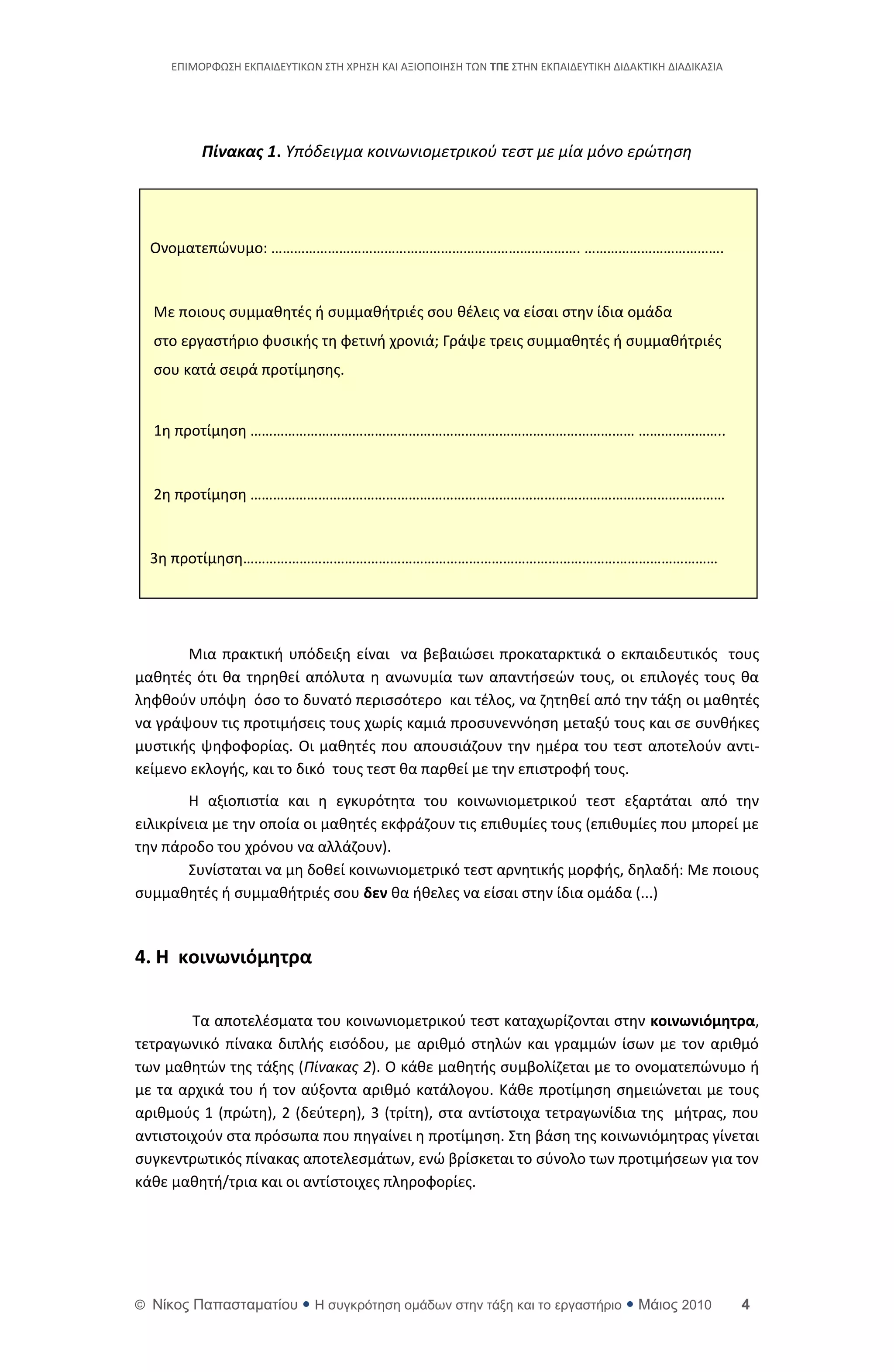 ΕΡΙΜΟ΢ΦΩΣΘ ΕΚΡΑΙΔΕΥΤΙΚΩΝ ΣΤΘ Χ΢ΘΣΘ ΚΑΙ ΑΞΙΟΡΟΙΘΣΘ ΤΩΝ ΣΠΕ ΣΤΘΝ ΕΚΡΑΙΔΕΥΤΙΚΘ ΔΙΔΑΚΤΙΚΘ ΔΙΑΔΙΚΑΣΙΑ




          Πίνακας 1. Υπόδειγμα κοινωνιομετρικοφ τεςτ με μία μόνο ερϊτηςη




  Ονοματεπϊνυμο: ………………………………………………………………………. ……………………………….


  Με ποιουσ ςυμμακθτζσ ι ςυμμακιτριζσ ςου κζλεισ να είςαι ςτθν ίδια ομάδα
  ςτο εργαςτιριο φυςικισ τθ φετινι χρονιά; Γράψε τρεισ ςυμμακθτζσ ι ςυμμακιτριζσ
  ςου κατά ςειρά προτίμθςθσ.


  1θ προτίμθςθ ………………………………………………………………………………………… …………………..


  2θ προτίμθςθ ………………………………………………………………………………………………………………


  3θ προτίμθςθ………………………………………………………………………………………………………………




       Μια πρακτικι υπόδειξθ είναι να βεβαιϊςει προκαταρκτικά ο εκπαιδευτικόσ τουσ
μακθτζσ ότι κα τθρθκεί απόλυτα θ ανωνυμία των απαντιςεϊν τουσ, οι επιλογζσ τουσ κα
λθφκοφν υπόψθ όςο το δυνατό περιςςότερο και τζλοσ, να ηθτθκεί από τθν τάξθ οι μακθτζσ
να γράψουν τισ προτιμιςεισ τουσ χωρίσ καμιά προςυνεννόθςθ μεταξφ τουσ και ςε ςυνκικεσ
μυςτικισ ψθφοφορίασ. Οι μακθτζσ που απουςιάηουν τθν θμζρα του τεςτ αποτελοφν αντι-
κείμενο εκλογισ, και το δικό τουσ τεςτ κα παρκεί με τθν επιςτροφι τουσ.
        Θ αξιοπιςτία και θ εγκυρότθτα του κοινωνιομετρικοφ τεςτ εξαρτάται από τθν
ειλικρίνεια με τθν οποία οι μακθτζσ εκφράηουν τισ επικυμίεσ τουσ (επικυμίεσ που μπορεί με
τθν πάροδο του χρόνου να αλλάηουν).
        Συνίςταται να μθ δοκεί κοινωνιομετρικό τεςτ αρνθτικισ μορφισ, δθλαδι: Με ποιουσ
ςυμμακθτζσ ι ςυμμακιτριζσ ςου δεν κα ικελεσ να είςαι ςτθν ίδια ομάδα (...)


4. Η κοινωνιόμητρα

        Τα αποτελζςματα του κοινωνιομετρικοφ τεςτ καταχωρίηονται ςτθν κοινωνιόμητρα,
τετραγωνικό πίνακα διπλισ ειςόδου, με αρικμό ςτθλϊν και γραμμϊν ίςων με τον αρικμό
των μακθτϊν τθσ τάξθσ (Πίνακασ 2). Ο κάκε μακθτισ ςυμβολίηεται με το ονοματεπϊνυμο ι
με τα αρχικά του ι τον αφξοντα αρικμό κατάλογου. Κάκε προτίμθςθ ςθμειϊνεται με τουσ
αρικμοφσ 1 (πρϊτθ), 2 (δεφτερθ), 3 (τρίτθ), ςτα αντίςτοιχα τετραγωνίδια τθσ μιτρασ, που
αντιςτοιχοφν ςτα πρόςωπα που πθγαίνει θ προτίμθςθ. Στθ βάςθ τθσ κοινωνιόμθτρασ γίνεται
ςυγκεντρωτικόσ πίνακασ αποτελεςμάτων, ενϊ βρίςκεται το ςφνολο των προτιμιςεων για τον
κάκε μακθτι/τρια και οι αντίςτοιχεσ πλθροφορίεσ.




© Νίκορ Παπαζηαμαηίος  Η ζςγκπόηηζη ομάδων ζηην ηάξη και ηο επγαζηήπιο  Μάιορ 2010                    4
 