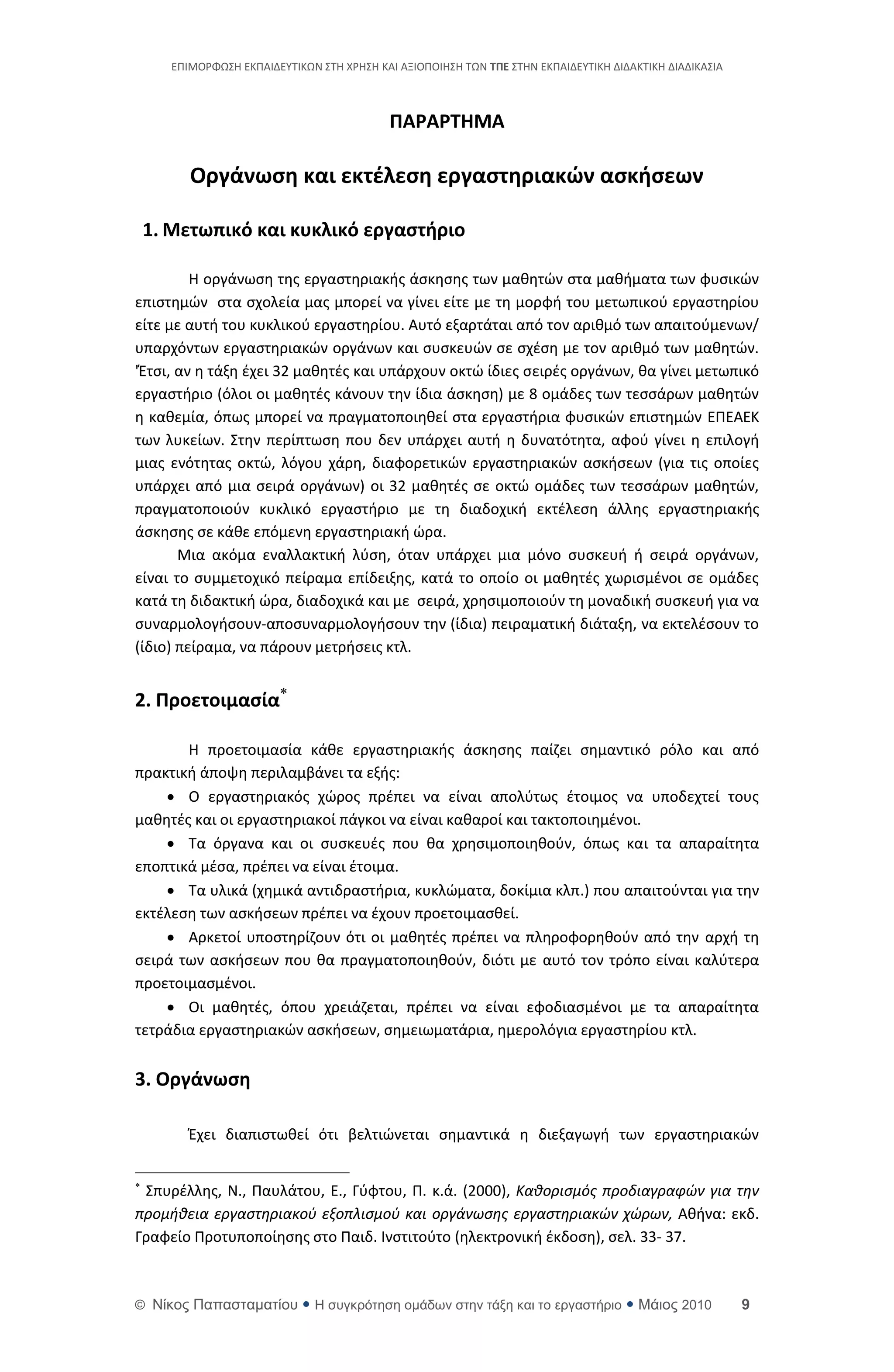 ΕΡΙΜΟ΢ΦΩΣΘ ΕΚΡΑΙΔΕΥΤΙΚΩΝ ΣΤΘ Χ΢ΘΣΘ ΚΑΙ ΑΞΙΟΡΟΙΘΣΘ ΤΩΝ ΣΠΕ ΣΤΘΝ ΕΚΡΑΙΔΕΥΤΙΚΘ ΔΙΔΑΚΤΙΚΘ ΔΙΑΔΙΚΑΣΙΑ



                                            ΠΑΡΑΡΣΗΜΑ

          Οργάνωςη και εκτζλεςη εργαςτηριακών αςκήςεων

    1. Μετωπικό και κυκλικό εργαςτήριο

         Θ οργάνωςθ τθσ εργαςτθριακισ άςκθςθσ των μακθτϊν ςτα μακιματα των φυςικϊν
επιςτθμϊν ςτα ςχολεία μασ μπορεί να γίνει είτε με τθ μορφι του μετωπικοφ εργαςτθρίου
είτε με αυτι του κυκλικοφ εργαςτθρίου. Αυτό εξαρτάται από τον αρικμό των απαιτοφμενων/
υπαρχόντων εργαςτθριακϊν οργάνων και ςυςκευϊν ςε ςχζςθ με τον αρικμό των μακθτϊν.
'Ζτςι, αν θ τάξθ ζχει 32 μακθτζσ και υπάρχουν οκτϊ ίδιεσ ςειρζσ οργάνων, κα γίνει μετωπικό
εργαςτιριο (όλοι οι μακθτζσ κάνουν τθν ίδια άςκθςθ) με 8 ομάδεσ των τεςςάρων μακθτϊν
θ κακεμία, όπωσ μπορεί να πραγματοποιθκεί ςτα εργαςτιρια φυςικϊν επιςτθμϊν ΕΡΕΑΕΚ
των λυκείων. Στθν περίπτωςθ που δεν υπάρχει αυτι θ δυνατότθτα, αφοφ γίνει θ επιλογι
μιασ ενότθτασ οκτϊ, λόγου χάρθ, διαφορετικϊν εργαςτθριακϊν αςκιςεων (για τισ οποίεσ
υπάρχει από μια ςειρά οργάνων) οι 32 μακθτζσ ςε οκτϊ ομάδεσ των τεςςάρων μακθτϊν,
πραγματοποιοφν κυκλικό εργαςτιριο με τθ διαδοχικι εκτζλεςθ άλλθσ εργαςτθριακισ
άςκθςθσ ςε κάκε επόμενθ εργαςτθριακι ϊρα.
       Μια ακόμα εναλλακτικι λφςθ, όταν υπάρχει μια μόνο ςυςκευι ι ςειρά οργάνων,
είναι το ςυμμετοχικό πείραμα επίδειξθσ, κατά το οποίο οι μακθτζσ χωριςμζνοι ςε ομάδεσ
κατά τθ διδακτικι ϊρα, διαδοχικά και με ςειρά, χρθςιμοποιοφν τθ μοναδικι ςυςκευι για να
ςυναρμολογιςουν-αποςυναρμολογιςουν τθν (ίδια) πειραματικι διάταξθ, να εκτελζςουν το
(ίδιο) πείραμα, να πάρουν μετριςεισ κτλ.


2. Προετοιμαςία

       Θ προετοιμαςία κάκε εργαςτθριακισ άςκθςθσ παίηει ςθμαντικό ρόλο και από
πρακτικι άποψθ περιλαμβάνει τα εξισ:
     Ο εργαςτθριακόσ χϊροσ πρζπει να είναι απολφτωσ ζτοιμοσ να υποδεχτεί τουσ
μακθτζσ και οι εργαςτθριακοί πάγκοι να είναι κακαροί και τακτοποιθμζνοι.
     Τα όργανα και οι ςυςκευζσ που κα χρθςιμοποιθκοφν, όπωσ και τα απαραίτθτα
εποπτικά μζςα, πρζπει να είναι ζτοιμα.
     Τα υλικά (χθμικά αντιδραςτιρια, κυκλϊματα, δοκίμια κλπ.) που απαιτοφνται για τθν
εκτζλεςθ των αςκιςεων πρζπει να ζχουν προετοιμαςκεί.
     Αρκετοί υποςτθρίηουν ότι οι μακθτζσ πρζπει να πλθροφορθκοφν από τθν αρχι τθ
ςειρά των αςκιςεων που κα πραγματοποιθκοφν, διότι με αυτό τον τρόπο είναι καλφτερα
προετοιμαςμζνοι.
     Οι μακθτζσ, όπου χρειάηεται, πρζπει να είναι εφοδιαςμζνοι με τα απαραίτθτα
τετράδια εργαςτθριακϊν αςκιςεων, ςθμειωματάρια, θμερολόγια εργαςτθρίου κτλ.


3. Οργάνωςη

          Ζχει διαπιςτωκεί ότι βελτιϊνεται ςθμαντικά θ διεξαγωγι των εργαςτθριακϊν


 Σπυρζλλθσ, Ν., Ραυλάτου, Ε., Γφφτου, Ρ. κ.ά. (2000), Καθοριςμόσ προδιαγραφϊν για την
προμήθεια εργαςτηριακοφ εξοπλιςμοφ και οργάνωςησ εργαςτηριακϊν χϊρων, Ακινα: εκδ.
Γραφείο Ρροτυποποίθςθσ ςτο Ραιδ. Ινςτιτοφτο (θλεκτρονικι ζκδοςθ), ςελ. 33- 37.



© Νίκορ Παπαζηαμαηίος  Η ζςγκπόηηζη ομάδων ζηην ηάξη και ηο επγαζηήπιο  Μάιορ 2010                      9
 