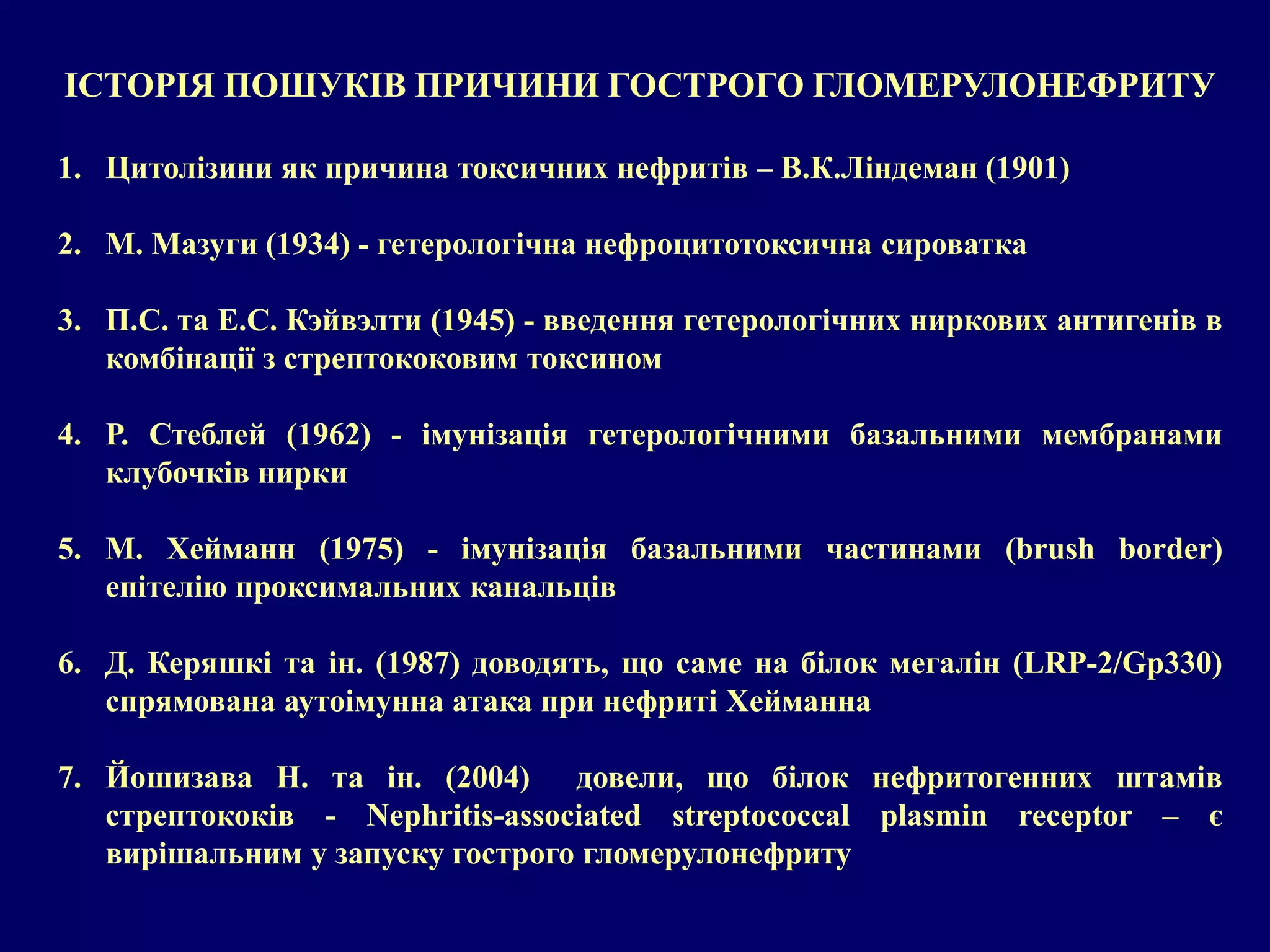ІСТОРІЯ ПОШУКІВ ПРИЧИНИ ГОСТРОГО ГЛОМЕРУЛОНЕФРИТУ 
1. Цитолізини як причина токсичних нефритів – В.К.Ліндеман (1901) 
2. М. Мазуги (1934) - гетерологічна нефроцитотоксична сироватка 
3. П.С. та Е.С. Кэйвэлти (1945) - введення гетерологічних ниркових антигенів в 
комбінації з стрептококовим токсином 
4. Р. Стеблей (1962) - імунізація гетерологічними базальними мембранами 
клубочків нирки 
5. М. Хейманн (1975) - імунізація базальними частинами (brush border) 
епітелію проксимальних канальців 
6. Д. Керяшкі та ін. (1987) доводять, що саме на білок мегалін (LRP-2/Gp330) 
спрямована аутоімунна атака при нефриті Хейманна 
7. Йошизава Н. та ін. (2004) довели, що білок нефритогенних штамів 
стрептококів - Nephritis-associated streptococcal plasmin receptor – є 
вирішальним у запуску гострого гломерулонефриту 
 