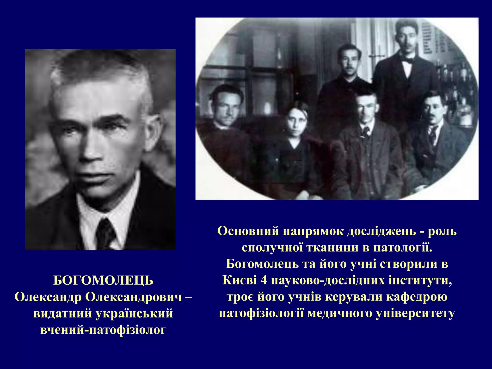 БОГОМОЛЕЦЬ 
Олександр Олександрович – 
видатний український 
вчений-патофізіолог 
Основний напрямок досліджень - роль 
сполучної тканини в патології. 
Богомолець та його учні створили в 
Києві 4 науково-дослідних інститути, 
троє його учнів керували кафедрою 
патофізіології медичного університету 
 