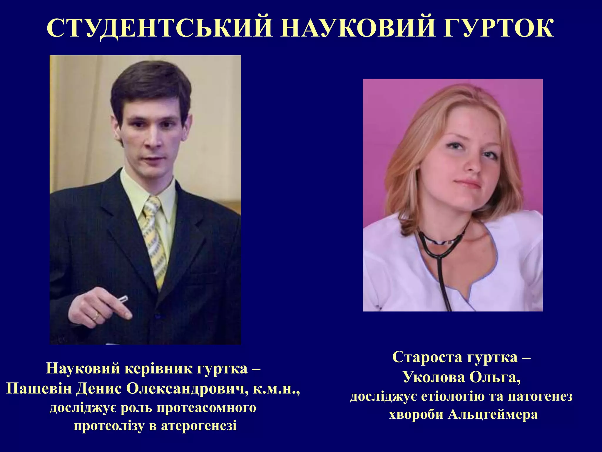 СТУДЕНТСЬКИЙ НАУКОВИЙ ГУРТОК 
Науковий керівник гуртка – 
Пашевін Денис Олександрович, к.м.н., 
досліджує роль протеасомного 
протеолізу в атерогенезі 
Староста гуртка – 
Уколова Ольга, 
досліджує етіологію та патогенез 
хвороби Альцгеймера 
 
