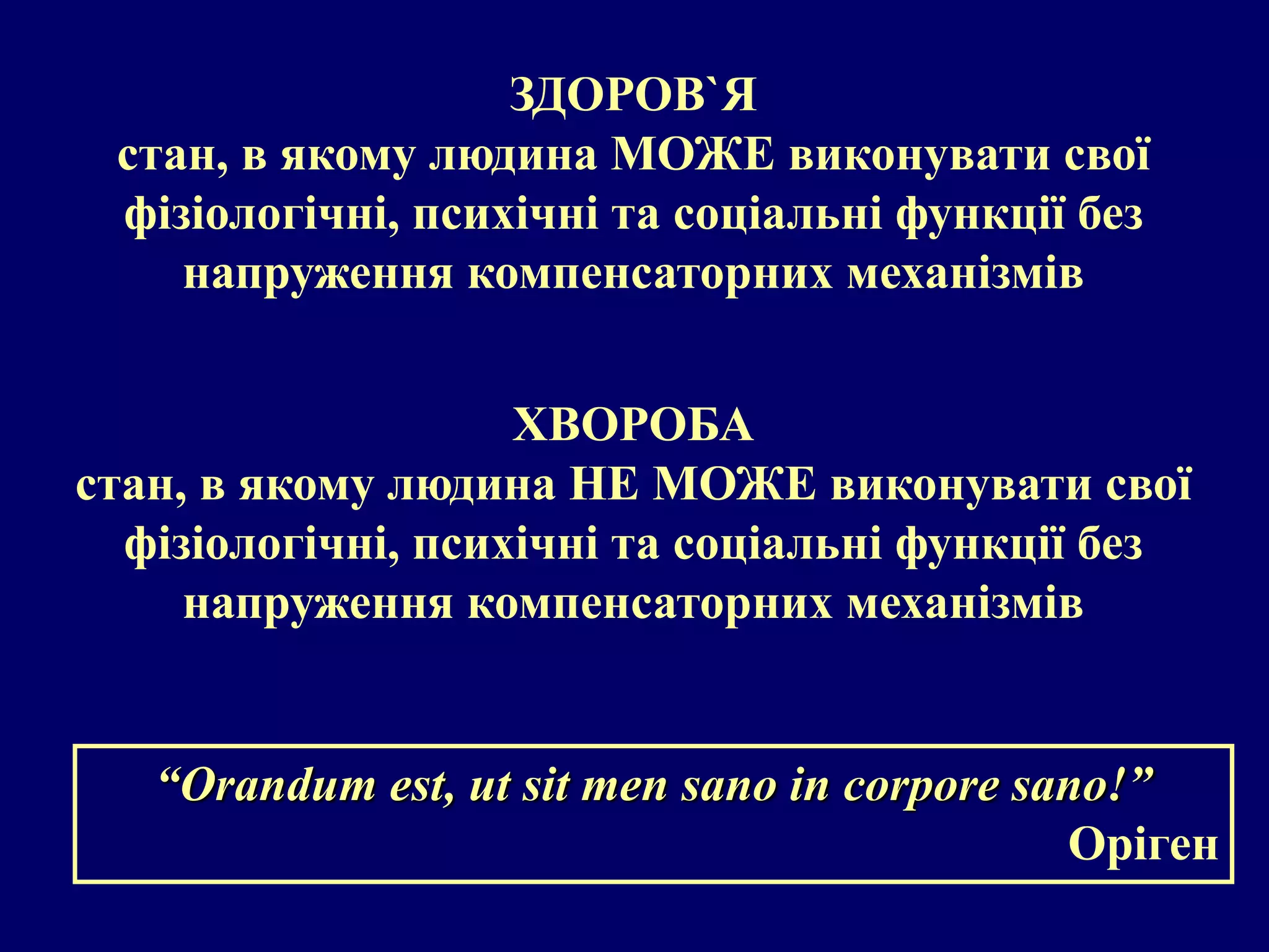 ЗДОРОВ`Я 
стан, в якому людина МОЖЕ виконувати свої 
фізіологічні, психічні та соціальні функції без 
напруження компенсаторних механізмів 
ХВОРОБА 
стан, в якому людина НЕ МОЖЕ виконувати свої 
фізіологічні, психічні та соціальні функції без 
напруження компенсаторних механізмів 
“Orandum est, ut sit men sano in corpore sano!” 
Оріген 
 