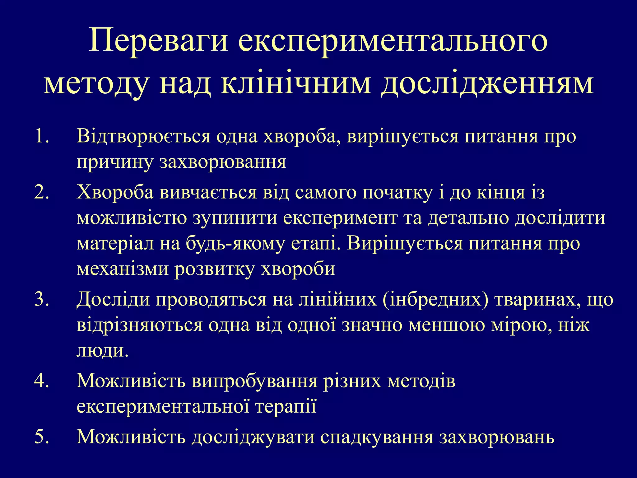 Переваги експериментального 
методу над клінічним дослідженням 
1. Відтворюється одна хвороба, вирішується питання про 
причину захворювання 
2. Хвороба вивчається від самого початку і до кінця із 
можливістю зупинити експеримент та детально дослідити 
матеріал на будь-якому етапі. Вирішується питання про 
механізми розвитку хвороби 
3. Досліди проводяться на лінійних (інбредних) тваринах, що 
відрізняються одна від одної значно меншою мірою, ніж 
люди. 
4. Можливість випробування різних методів 
експериментальної терапії 
5. Можливість досліджувати спадкування захворювань 
 