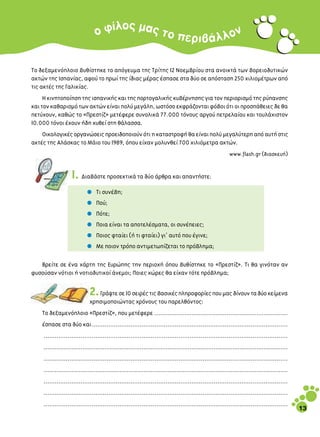 Ô˜
                                Ô Ê›Ï Ì·˜ ÙÔ Â                                                             Ó
                                                                                   ÚÈ‚ ¿ Ï Ï Ô

∆Ô ‰ÂÍ·ÌÂÓﬁÏÔÈÔ ‚˘ı›ÛÙËÎÂ ÙÔ ·ﬁÁÂ˘Ì· ÙË˜ ∆Ú›ÙË˜ 12 ¡ÔÂÌ‚Ú›Ô˘ ÛÙ· ·ÓÔÈÎÙ¿ ÙˆÓ ‚ÔÚÂÈÔ‰˘ÙÈÎÒÓ
·ÎÙÒÓ ÙË˜ πÛ·Ó›·˜, ·ÊÔ‡ ÙÔ Úˆ› ÙË˜ ›‰È·˜ Ì¤Ú·˜ ¤Û·ÛÂ ÛÙ· ‰‡Ô ÛÂ ·ﬁÛÙ·ÛË 250 ¯ÈÏÈÔÌ¤ÙÚˆÓ ·ﬁ
ÙÈ˜ ·ÎÙ¤˜ ÙË˜ °·ÏÈÎ›·˜.
     ∏ ÎÈÓËÙÔÔ›ËÛË ÙË˜ ÈÛ·ÓÈÎ‹˜ Î·È ÙË˜ ÔÚÙÔÁ·ÏÈÎ‹˜ Î˘‚¤ÚÓËÛË˜ ÁÈ· ÙÔÓ ÂÚÈÔÚÈÛÌﬁ ÙË˜ Ú‡·ÓÛË˜
Î·È ÙÔÓ Î·ı·ÚÈÛÌﬁ ÙˆÓ ·ÎÙÒÓ Â›Ó·È ÔÏ‡ ÌÂÁ¿ÏË, ˆÛÙﬁÛÔ ÂÎÊÚ¿˙ÔÓÙ·È Êﬁ‚ÔÈ ﬁÙÈ ÔÈ ÚÔÛ¿ıÂÈÂ˜ ‰Â ı·
ÂÙ‡¯Ô˘Ó, Î·ıÒ˜ ÙÔ «¶ÚÂÛÙ›˙» ÌÂÙ¤ÊÂÚÂ Û˘ÓÔÏÈÎ¿ 77.000 ÙﬁÓÔ˘˜ ·ÚÁÔ‡ ÂÙÚÂÏ·›Ô˘ Î·È ÙÔ˘Ï¿¯ÈÛÙÔÓ
10.000 ÙﬁÓÔÈ ¤¯Ô˘Ó ‹‰Ë ¯˘ıÂ› ÛÙË ı¿Ï·ÛÛ·.
    √ÈÎÔÏÔÁÈÎ¤˜ ÔÚÁ·ÓÒÛÂÈ˜ ÚÔÂÈ‰ÔÔÈÔ‡Ó ﬁÙÈ Ë Î·Ù·ÛÙÚÔÊ‹ ı· Â›Ó·È ÔÏ‡ ÌÂÁ·Ï‡ÙÂÚË ·ﬁ ·˘Ù‹ ÛÙÈ˜
·ÎÙ¤˜ ÙË˜ ∞Ï¿ÛÎ·˜ ÙÔ ª¿ÈÔ ÙÔ˘ 1989, ﬁÔ˘ Â›¯·Ó ÌÔÏ˘ÓıÂ› 700 ¯ÈÏÈﬁÌÂÙÚ· ·ÎÙÒÓ.
                                                                                                        www.flash.gr (‰È·ÛÎÂ˘‹)


                   1. ¢È·‚¿ÛÙÂ ÚÔÛÂÎÙÈÎ¿ Ù· ‰‡Ô ¿ÚıÚ· Î·È ··ÓÙ‹ÛÙÂ:
                           ñ    ∆È Û˘Ó¤‚Ë;

                           ñ    ¶Ô‡;

                           ñ    ¶ﬁÙÂ;

                           ñ    ¶ÔÈ· Â›Ó·È Ù· ·ÔÙÂÏ¤ÛÌ·Ù·, ÔÈ Û˘Ó¤ÂÈÂ˜;

                           ñ    ¶ÔÈÔ˜ ÊÙ·›ÂÈ (‹ ÙÈ ÊÙ·›ÂÈ) ÁÈ’ ·˘Ùﬁ Ô˘ ¤ÁÈÓÂ;

                           ñ    ªÂ ÔÈÔÓ ÙÚﬁÔ ·ÓÙÈÌÂÙˆ›˙ÂÙ·È ÙÔ Úﬁ‚ÏËÌ·;

   µÚÂ›ÙÂ ÛÂ ¤Ó· ¯¿ÚÙË ÙË˜ ∂˘ÚÒË˜ ÙËÓ ÂÚÈÔ¯‹ ﬁÔ˘ ‚˘ı›ÛÙËÎÂ ÙÔ «¶ÚÂÛÙ›˙». ∆È ı· ÁÈÓﬁÙ·Ó ·Ó
Ê˘ÛÔ‡Û·Ó ÓﬁÙÈÔÈ ‹ ÓÔÙÈÔ‰˘ÙÈÎÔ› ¿ÓÂÌÔÈ; ¶ÔÈÂ˜ ¯ÒÚÂ˜ ı· Â›¯·Ó ÙﬁÙÂ Úﬁ‚ÏËÌ·;


                            2. °Ú¿„ÙÂ ÛÂ 10 ÛÂÈÚ¤˜ ÙÈ˜ ‚·ÛÈÎ¤˜ ÏËÚÔÊÔÚ›Â˜ Ô˘ Ì·˜ ‰›ÓÔ˘Ó Ù· ‰‡Ô ÎÂ›ÌÂÓ·
                            ¯ÚËÛÈÌÔÔÈÒÓÙ·˜ ¯ÚﬁÓÔ˘˜ ÙÔ˘ ·ÚÂÏıﬁÓÙÔ˜:
    ∆Ô ‰ÂÍ·ÌÂÓﬁÏÔÈÔ «¶ÚÂÛÙ›˙», Ô˘ ÌÂÙ¤ÊÂÚÂ ........................................................................
    ¤Û·ÛÂ ÛÙ· ‰‡Ô Î·È..........................................................................................................
    ....................................................................................................................................
    ....................................................................................................................................
    ....................................................................................................................................
    ....................................................................................................................................
    ....................................................................................................................................
    ....................................................................................................................................
    ....................................................................................................................................
                                                                                                                                           13
 