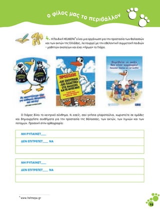 Ô˜
                       Ô Ê›Ï Ì·˜ ÙÔ Â                                     Ó
                                                          ÚÈ‚ ¿ Ï Ï Ô


                     4. ∏ ¶·È‰ÈÎ‹ HELMEPA* Â›Ó·È ÌÈ· ÔÚÁ¿ÓˆÛË ÁÈ· ÙËÓ ÚÔÛÙ·Û›· ÙˆÓ ı·Ï·ÛÛÒÓ
                     Î·È ÙˆÓ ·ÎÙÒÓ ÙË˜ ∂ÏÏ¿‰·˜, ÏÂÈÙÔ˘ÚÁÂ› ÌÂ ÙËÓ ÂıÂÏÔÓÙÈÎ‹ Û˘ÌÌÂÙÔ¯‹ ·È‰ÈÒÓ
                     - Ì·ıËÙÒÓ Û¯ÔÏÂ›ˆÓ Î·È ¤¯ÂÈ «‹Úˆ·» ÙÔ °Ï¿ÚÔ.




    √ °Ï¿ÚÔ˜ ‰›ÓÂÈ ÙÔ ÎÂÓÙÚÈÎﬁ Û‡ÓıËÌ·. ∫È ÂÛÂ›˜, Û·Ó ÁÓ‹ÛÈ· ÁÏ·ÚÔÔ‡ÏÈ·, ¯ˆÚÈÛÙÂ›ÙÂ ÛÂ ÔÌ¿‰Â˜
Î·È ‰ËÌÈÔ˘ÚÁ‹ÛÙÂ Û˘Óı‹Ì·Ù· ÁÈ· ÙËÓ ÚÔÛÙ·Û›· ÙË˜ ı¿Ï·ÛÛ·˜, ÙˆÓ ·ÎÙÒÓ, ÙˆÓ ÏÈÌÓÒÓ Î·È ÙˆÓ
ÔÙ·ÌÒÓ. ¶ÚÔÛÔ¯‹ ÛÙËÓ ÔÚıÔÁÚ·Ê›·:


    ª∏ ƒÀ¶∞π¡∂∆___

    ¢∂¡ ∂¶π∆ƒ∂¶∂∆___ ¡∞




    ª∏ ƒÀ¶∞π¡∂∆___

    ¢∂¡ ∂¶π∆ƒ∂¶∂∆___ ¡∞




  * www.helmepa.gr

                                                                                                 15
 