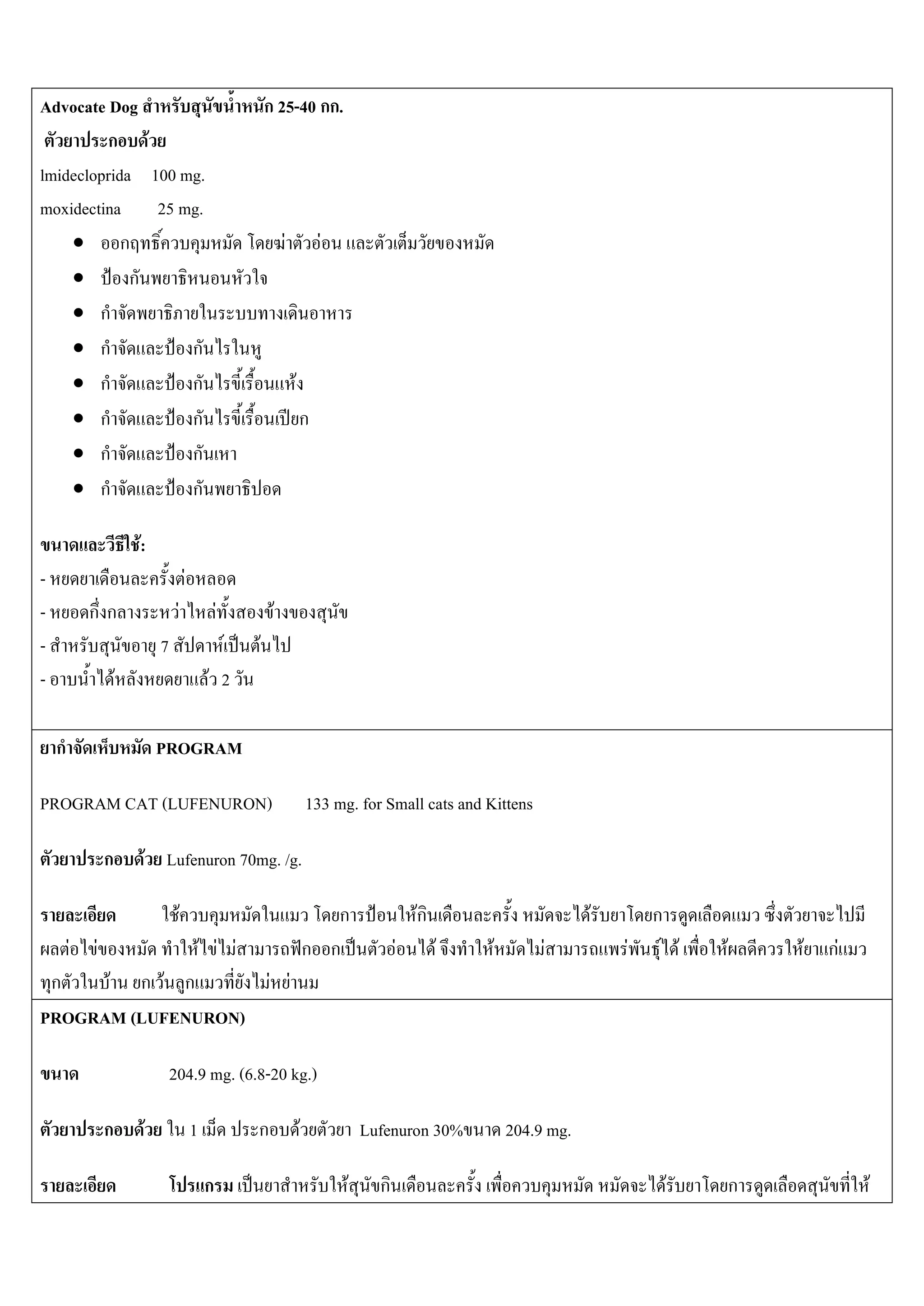 Advocate Dog                                                  ก 25-40 กก.
         ก F
lmidecloprida 100 mg.
moxidectina 25 mg.
    • ก                                                            F             F
    •        ก
    • ก
    • ก            ก
    • ก            ก                                                   F
    • ก            ก                                                       ก
    • ก            ก
    • ก            ก

                        F:
-                                         F
-           กก                        F               F        F
-                            7                       F    F
-                   F                              F 2

    ก                        PROGRAM

PROGRAM CAT (LUFENURON)                                                        133 mg. for Small cats and Kittens

                ก        F Lufenuron 70mg. /g.

                                  F                                               ก                Fก                       F     ก
        F   F                                     F F F                        ก ก             F        F   F        F          F F F   F       F   กF
 ก    F ก F ก                                                 F F
PROGRAM (LUFENURON)

                                 204.9 mg. (6.8-20 kg.)

                ก        F                    1           ก                F             Lufenuron 30%          204.9 mg.

                                                  ก                                  F     ก                                       F        ก            F
 