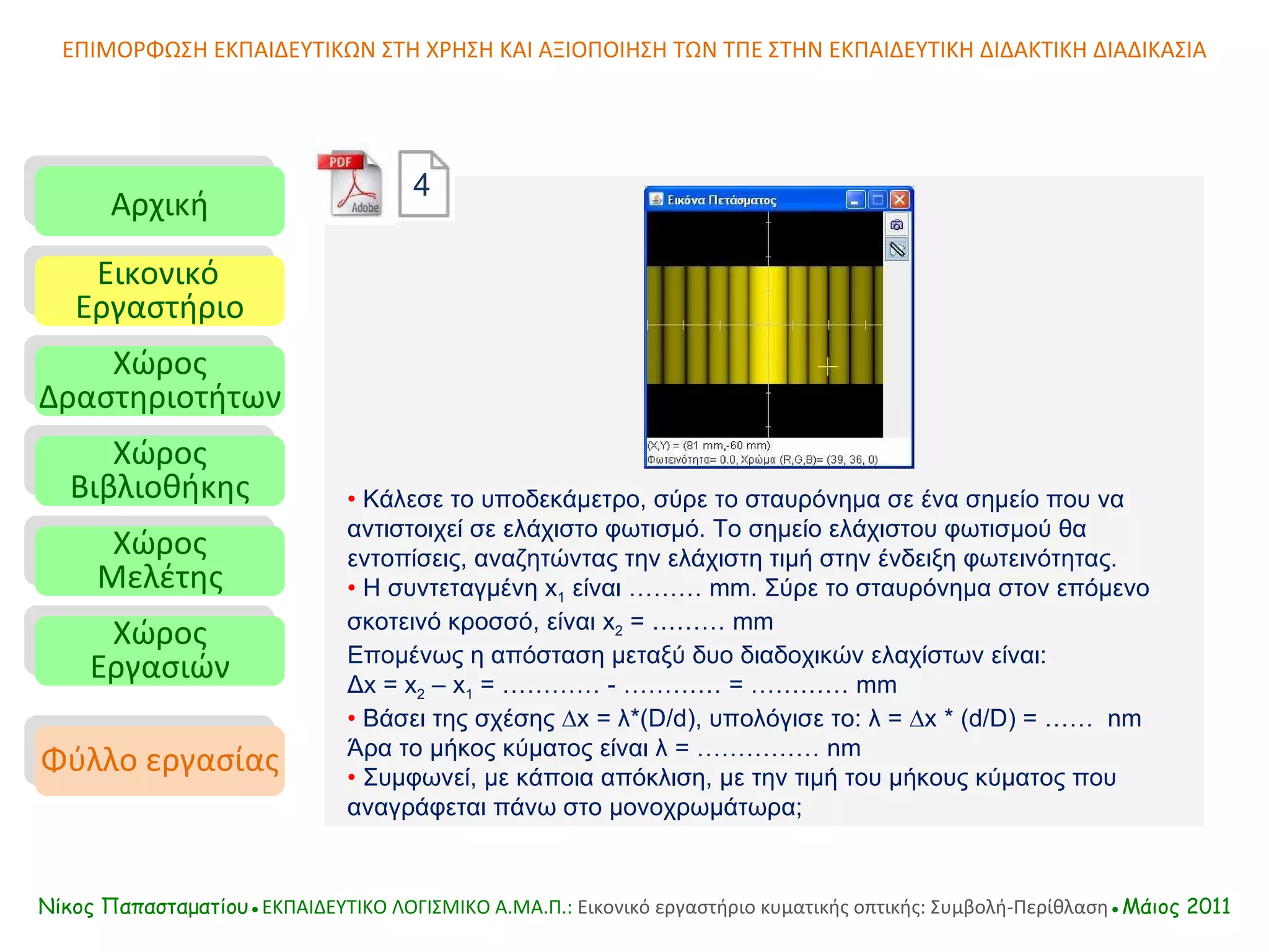 ΕΠΙΜΟΡΦΩΣΗ ΕΚΠΑΙΔΕΥΤΙΚΩΝ ΣΤΗ ΧΡΗΣΗ ΚΑΙ ΑΞΙΟΠΟΙΗΣΗ ΤΩΝ ΤΠΕ ΣΤΗΝ ΕΚΠΑΙΔΕΥΤΙΚΗ ΔΙΔΑΚΤΙΚΗ ΔΙΑΔΙΚΑΣΙΑ Αρχική Εικονικό   Εργαστήριο Χώρος Δραστηριοτήτων Χώρος Βιβλιοθήκης Χώρος Μελέτης Χώρος Εργασιών Φύλλο εργασίας Νίκος Παπασταματίου● ΕΚΠΑΙΔΕΥΤΙΚΟ ΛΟΓΙΣΜΙΚΟ  A.MA. Π.:  Εικονικό εργαστήριο κυματικής οπτικής: Συμβολή-Περίθλαση ●Μάιος 2011 •   Κάλεσε το υποδεκάμετρο, σύρε το σταυρόνημα σε ένα σημείο που να αντιστοιχεί σε ελάχιστο φωτισμό. Το σημείο ελάχιστου φωτισμού θα εντοπίσεις, αναζητώντας την ελάχιστη τιμή στην ένδειξη φωτεινότητας.  •   Η συντεταγμένη  x 1  είναι ………  m m. Σύρε το σταυρόνημα στον επόμενο σκοτεινό κροσσό, είναι  x 2  = ……… mm Επομένως η απόσταση μεταξύ δυο διαδοχικών ελαχίστων είναι:  Δ x  =  x 2  –  x 1  = ………… - ………… = ………… mm •   Βάσει της σχέσης ∆ x  = λ*(D/d), υπολόγισε το: λ = ∆ x  * (d/D) = ……  n m  Άρα το μήκος κύματος είναι λ = ……………  n m •   Συμφωνεί, µε κάποια απόκλιση, µε την τιμή του μήκους κύματος που αναγράφεται πάνω στο μονοχρωμάτωρα;  4 