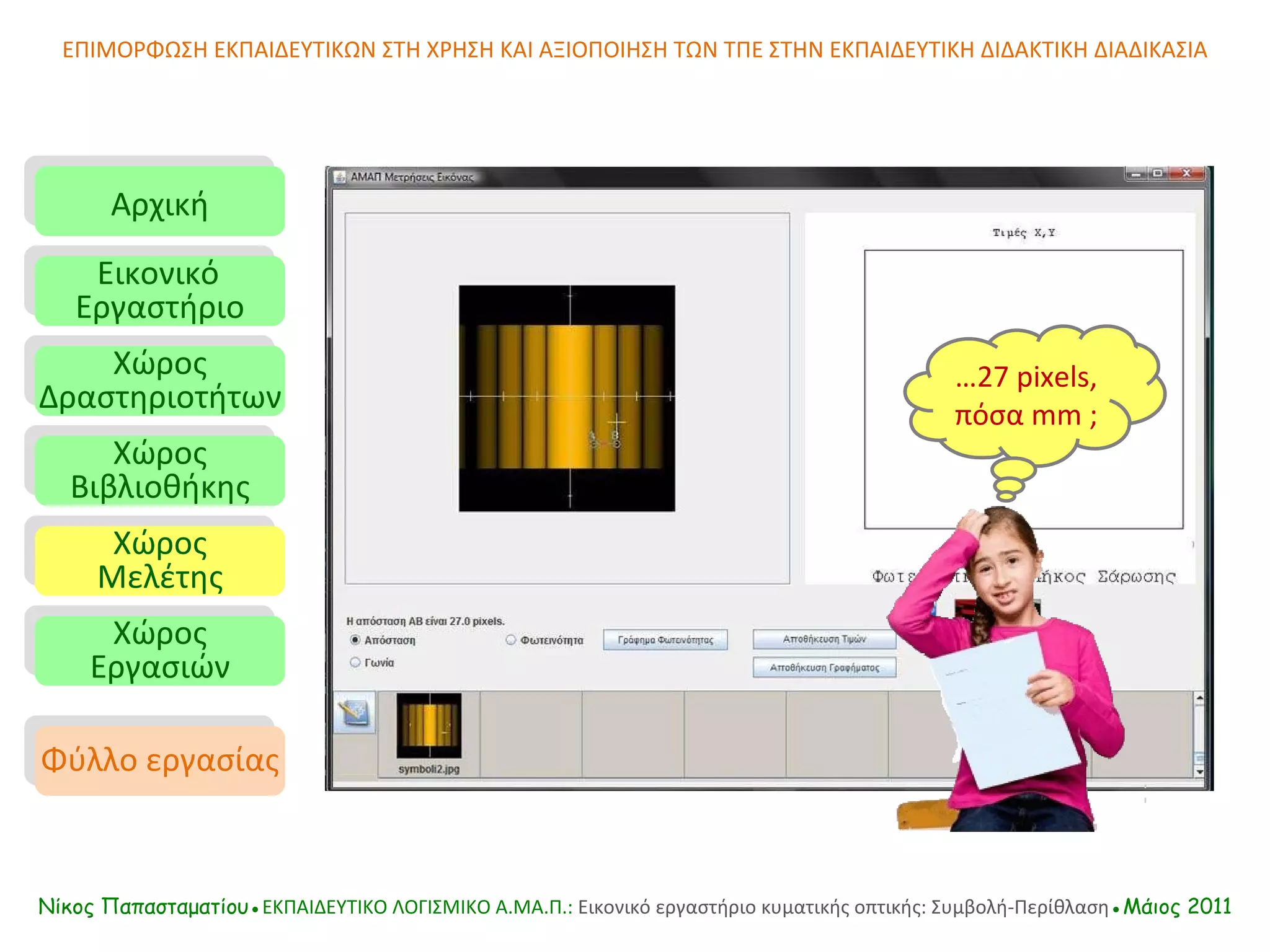 ΕΠΙΜΟΡΦΩΣΗ ΕΚΠΑΙΔΕΥΤΙΚΩΝ ΣΤΗ ΧΡΗΣΗ ΚΑΙ ΑΞΙΟΠΟΙΗΣΗ ΤΩΝ ΤΠΕ ΣΤΗΝ ΕΚΠΑΙΔΕΥΤΙΚΗ ΔΙΔΑΚΤΙΚΗ ΔΙΑΔΙΚΑΣΙΑ Αρχική Εικονικό   Εργαστήριο Χώρος Δραστηριοτήτων Χώρος Βιβλιοθήκης Χώρος Μελέτης Χώρος Εργασιών Φύλλο εργασίας Νίκος Παπασταματίου● ΕΚΠΑΙΔΕΥΤΙΚΟ ΛΟΓΙΣΜΙΚΟ  A.MA. Π.:  Εικονικό εργαστήριο κυματικής οπτικής: Συμβολή-Περίθλαση ●Μάιος 2011 … 27 pixels ,   πόσα  mm  ; 