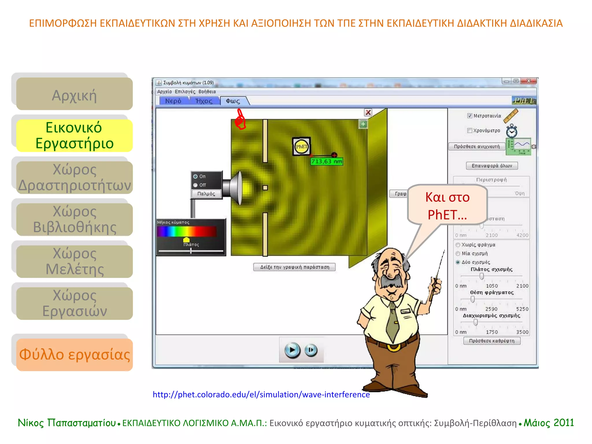 ΕΠΙΜΟΡΦΩΣΗ ΕΚΠΑΙΔΕΥΤΙΚΩΝ ΣΤΗ ΧΡΗΣΗ ΚΑΙ ΑΞΙΟΠΟΙΗΣΗ ΤΩΝ ΤΠΕ ΣΤΗΝ ΕΚΠΑΙΔΕΥΤΙΚΗ ΔΙΔΑΚΤΙΚΗ ΔΙΑΔΙΚΑΣΙΑ Νίκος Παπασταματίου● ΕΚΠΑΙΔΕΥΤΙΚΟ ΛΟΓΙΣΜΙΚΟ  A.MA. Π.:  Εικονικό εργαστήριο κυματικής οπτικής: Συμβολή-Περίθλαση ●Μάιος 2011 Και στο  PhET… Αρχική Εικονικό   Εργαστήριο Χώρος Δραστηριοτήτων Χώρος Βιβλιοθήκης Χώρος Μελέτης Χώρος Εργασιών Φύλλο εργασίας http://phet.colorado.edu/el/simulation/wave-interference  
