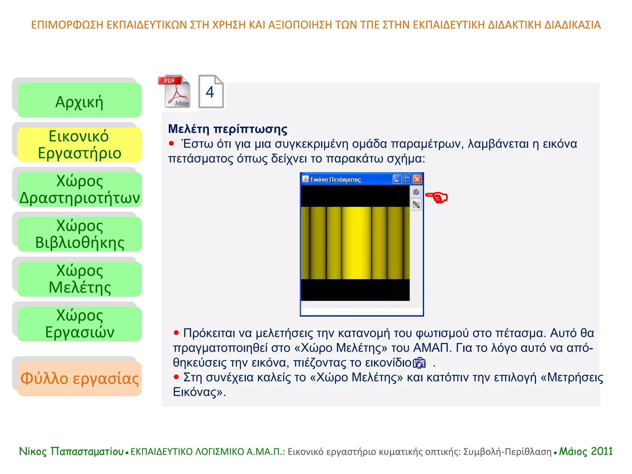 ΕΠΙΜΟΡΦΩΣΗ ΕΚΠΑΙΔΕΥΤΙΚΩΝ ΣΤΗ ΧΡΗΣΗ ΚΑΙ ΑΞΙΟΠΟΙΗΣΗ ΤΩΝ ΤΠΕ ΣΤΗΝ ΕΚΠΑΙΔΕΥΤΙΚΗ ΔΙΔΑΚΤΙΚΗ ΔΙΑΔΙΚΑΣΙΑ Αρχική Εικονικό   Εργαστήριο Χώρος Δραστηριοτήτων Χώρος Βιβλιοθήκης Χώρος Μελέτης Χώρος Εργασιών Φύλλο εργασίας Νίκος Παπασταματίου● ΕΚΠΑΙΔΕΥΤΙΚΟ ΛΟΓΙΣΜΙΚΟ  A.MA. Π.:  Εικονικό εργαστήριο κυματικής οπτικής: Συμβολή-Περίθλαση ●Μάιος 2011 Μελέτη περίπτωσης    Έστω ότι για μια συγκεκριμένη ομάδα παραμέτρων, λαμβάνεται η εικόνα πετάσματος όπως δείχνει το παρακάτω σχήμα:    Πρόκειται να μελετήσεις την κατανομή του φωτισμού στο πέτασμα. Αυτό θα πραγματοποιηθεί στο «Χώρο Μελέτης» του ΑΜΑΠ. Για το λόγο αυτό να από-θηκεύσεις την εικόνα, πιέζοντας το εικονίδιο  .    Στη συνέχεια καλείς το «Χώρο Μελέτης» και κατόπιν την επιλογή «Μετρήσεις Εικόνας».  4 