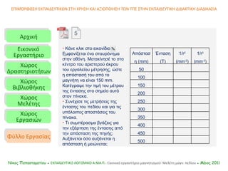 Αρχική Εικονικό   Εργαστήριο Χώρος Δραστηριοτήτων Χώρος Βιβλιοθήκης Χώρος Μελέτης Χώρος Εργασιών Φύλλο Εργασίας ΕΠΙΜΟΡΦΩΣΗ ΕΚΠΑΙΔΕΥΤΙΚΩΝ ΣΤΗ ΧΡΗΣΗ ΚΑΙ ΑΞΙΟΠΟΙΗΣΗ ΤΩΝ ΤΠΕ ΣΤΗΝ ΕΚΠΑΙΔΕΥΤΙΚΗ ΔΙΔΑΚΤΙΚΗ ΔΙΑΔΙΚΑΣΙΑ Νίκος Παπασταματίου ●  ΕΚΠΑΙΔΕΥΤΙΚΟ ΛΟΓΙΣΜΙΚΟ  A.MA. Π.:  Εικονικό εργαστήριο μαγνητισμού: Μελέτη μαγν. πεδίου  ● Μάιος 2011    Κάνε κλικ στο εικονίδιο  Εμφανίζεται ένα σταυρόνημα στην οθόνη. Μετακίνησέ το στο κέντρο του αριστερού άκρου του εργαλείου μέτρησης, ώστε η απόστασή του από το μαγνήτη να είναι 150  mm . Κατέγραψε την τιμή του μέτρου της έντασης στο σημείο αυτό στον πίνακα.     Συνέχισε τις μετρήσεις της έντασης του πεδίου και για τις υπόλοιπες αποστάσεις του πίνακα .    Τι συμπέρασμα βγάζεις για την εξάρτηση της έντασης από την απόσταση της πηγής; Αυξάνεται όσο αυξάνεται η απόσταση ή μειώνεται; 5 Απόσταση  (mm) Ένταση  (T) 1/ r 2  (mm -2 ) 1/r 3  (mm -3 ) 50 100 150 200 250 300 350 400 450 500 