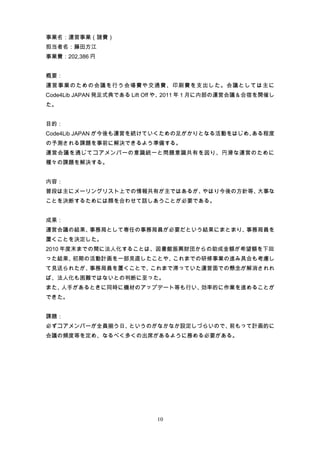 事業名：運営事業（諸費）
担当者名：藤田方江
事業費：202,386 円


概要：
運営事業のための会議を行う会場費や交通費、印刷費を支出した。会議としては主に
Code4Lib JAPAN 発足式典である Lift Off や、2011 年 1 月に内部の運営会議＆合宿を開催し
た。


目的：
Code4Lib JAPAN が今後も運営を続けていくための足がかりとなる活動をはじめ、ある程度
の予測される課題を事前に解決できるよう準備する。
運営会議を通じてコアメンバーの意識統一と問題意識共有を図り、円滑な運営のために
種々の課題を解決する。


内容：
普段は主にメーリングリスト上での情報共有が主ではあるが、やはり今後の方針等、大事な
ことを決断するためには顔を合わせて話しあうことが必要である。


成果：
運営会議の結果、事務局として専任の事務局員が必要だという結果にまとまり、事務局員を
置くことを決定した。
2010 年度末までの間に法人化することは、図書館振興財団からの助成金額が希望額を下回
った結果、初期の活動計画を一部見直したことや、これまでの研修事業の進み具合も考慮し
て見送られたが、事務局員を置くことで、これまで滞っていた運営面での懸念が解消されれ
ば、法人化も困難ではないとの判断に至った。
また、人手があるときに同時に機材のアップデート等も行い、効率的に作業を進めることが
できた。


課題：
必ずコアメンバーが全員揃う日、というのがなかなか設定しづらいので、前もって計画的に
会議の頻度等を定め、なるべく多くの出席があるように務める必要がある。




                            10
 