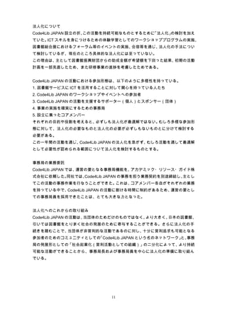 法人化について
Code4Lib JAPAN 設立の折、この活動を持続可能なものとするために「法人化」の検討を加え
ていた。 スキルを身につけるための体験学習としてのワークショッププログラムの実施、
    ICT
図書館総合展におけるフォーラム等のイベントの実施、合宿等を通じ、法人化の手法につい
て検討しているが、現在のところ具体的な法人化には至っていない。
この理由は、主として図書館振興財団からの助成金額が希望額を下回った結果、初期の活動
計画を一部見直したため、また研修事業の進捗を考慮したためである。


Code4Lib JAPAN の活動における参加形態は、以下のように多様性を持っている。
1. 図書館サービスに ICT を活用することに対して関心を持っている人たち
2. Code4Lib JAPAN のワークショップやイベントへの参加者
3. Code4Lib JAPAN の活動を支援するサポーター（個人）とスポンサー（団体）
4. 事業の実施を確実にするための事務局
5. 設立に集ったコアメンバー
それぞれの目的や役割を考えると、必ずしも法人化が最適解ではない。むしろ多様な参加形
態に対して、法人化の必要なものと法人化の必要が必ずしもないものとに分けて検討する
必要がある。
この一年間の活動を通じ、Code4Lib JAPAN の法人化を急がず、むしろ活動を通して最適解
として必要性が認められる範囲について法人化を検討するものとする。


事務局の業務委託
Code4Lib JAPAN では、運営の要となる事務局機能を、アカデミック・リソース・ガイド株
式会社に依頼した。同社では、Code4Lib JAPAN の事務を担う業務契約を別途締結し、主とし
てこの活動の事務作業を行なうことができた。これは、コアメンバー各自がそれぞれの業務
を持っている中で、Code4Lib JAPAN の活動に割ける時間に制約があるため、運営の要とし
ての事務局員を採用できたことは、とても大きな力となった。


法人化へのこれからの取り組み
Code4Lib JAPAN の活動は、当団体のためだけのものではなく、より大きく、日本の図書館、
引いては図書館をとりまく社会の発展のために寄与することができる。さらに法人化の手
続きを踏むことで、当団体が非営利的な活動であるのに対し、十分に営利追求も可能となる
参加者のためのコミュニティとしての「Code4Lib JAPAN という名のネットワーク」 事務
                                             と、
局の発展形としての「社会起業化（営利活動としての組織）」の二分化によって、より持続
可能な活動ができることから、事務局長および事務局員を中心に法人化の準備に取り組ん
でいる。




                          11
 