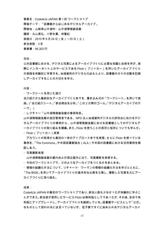 事業名：Code4Lib JAPAN 第 1 回 ワークショップ
開催テーマ：「図書館からはじめるデジタルアーカイブ」
開催地：山梨県山中湖村・山中湖情報創造館
講師：丸山高弘、小野永貴、林賢紀
実施日：2010 年 9 月 24 日（金）～25 日（土）
参加者数：3 名
事業費：95,303 円


目的：
公共図書館における、デジタル写真によるアーカイブづくりに必要な知識と技術を学び、実
際にインターネット上のサービスである Flickr（フリッカー）を用いたアーカイブづくり
の実践を体験的に学習する。地域資料のデジタル化はもとより、図書館の日々の活動を記録
しアーカイブすることの大切さを学ぶ。


内容：
・ワークシートを用いた進行
自己紹介から最終的なアーカイブづくりまでを、書き込み式の「ワークシート」を用いて実
施。「自己紹介シート」
  (       「参加理由を分析」
                  「この２日間のゴール」
                            「デジタルアーカイブのテ
ーマ」）
・レクチャー「山中湖情報創造館の事例発表」
山中湖情報創造館の指定管理者である、NPO 法人地域資料デジタル化研究会におけるデジ
タルアーカイブづくりの事例から、山中湖情報創造館における図書館としてのデジタルア
ーカイブづくりの取り組みを講義。また、Flickr を使うことの長所と短所についても学んだ。
・Flickr（フリッカー）実習
　アカウントの取得から最初の一枚のアップロードまでを実習。さらに Flickr を使っている
事例を、
   「The Commons」や米国図書館協会（ALA）や米国の図書館における活用事例を確
認しあう。
・写真撮影実習
　山中湖情報創造館の館内および周辺屋外に出て、写真撮影を実習する。
・今回のワークショップで、どのようなアーカイブをつくるかをまとめる。
・情報の組織化手法について、リチャード・ワーマンの情報の組織化手法を学ぶとともに、
「The BIG6」を用いてアーカイブづくりの基本的な企画を立案し、撮影した写真を元にアー
カイブづくりに取り組む。


成果：
Code4Lib JAPAN の最初のワークショップであり、参加人数も少なかったが体験的に学ぶこ
とができた。参加者が使用したサービス Flickr は無料版としてであったが、その後、各自で有
料版にアップグレードし、アーカイブづくりを継続している。図書館サービスとして「公式」
なものとして扱われるには至っていないが、低予算ですぐに始められるデジタルアーカイ

                            13
 