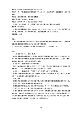 事業名：Code4Lib JAPAN 第 4 回ワークショップ
開催テーマ：「新着雑誌記事速報を作ってみよう！－RSS を活用した図書館サービス作成
講座」
開催地：茨城県潮来市・潮来市立図書館
講師：笹沼崇、牧野雄二、船見康之
実施日：2011 年 6 月 13 日（月）10:00～17:00
　※ 2011 年 3 月 14 日（月）に開催予定だったが東日本大震災のため延期
事業費：69,691 円
　※潮来市立図書館より会場、プロジェクター、スクリーン、ノートパソコンをご提供いた
だきき、会場設営、駅と会場間の送迎、昼食手配等もご協力いただいた。
受講者数：16 名


目的：
1. 国立国会図書館や富士山マガジンサービスの配信する雑誌記事情報を利用し、自館所蔵
雑誌の新着雑誌記事速報システムをその場で構築する。
2. ワークショップで構築した成果物を公開する方法について検討する。


内容：
・イントロダクション：笹沼、船見
　最初に避難経路の確認を行い、延期から再開に至る経緯を説明。続いて、今回のワークシ
ョップの目標について概説。参加型の研修なので、積極的に声を掛けて欲しいと説き、講師、
参加者全員による 1 分間での自己紹介を実施。
・レクチャー：牧野「RSS について学ぼう」
　RSS とは何なのかを解説し、RSS リーダーで何ができるのかを紹介。続いて RSS の中身
を解説し、フィードの種類やマークアップ言語について説明。
・レクチャー：講義（牧野）「RSS リーダーを活用したサービス開発」
　昼食後、新着雑誌記事速報システムの機能、仕組みについて解説。サンプルを元に、全員で
3 タイトルを登録する簡単な実習を行った。
・演習：全員
　実際に参加者が持参したリストに基づき、各自の所属館の新着雑誌記事速報を作成した。
・レクチャー：牧野「新着雑誌記事速報の応用」
　新着雑誌記事速報システムのカスタマイズ方法、サーバーでの公開方法について解説。
・ディスカッション：全員「今日の成果を自館で公開するには」
　各館に持ち帰り公開するのにあたって、どのような問題があるのかを検討。潮来市立図書
館長より、起案の仕方に関するアドバイスをいただいた他、こうした仕掛けは図書館サーバ
ー以外の場所に置いても有効であり、公式サイトからのリンクが許されなかったとしても
Google で検索できれば見てもらえるといった話が出た。




                               18
 