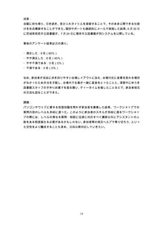 成果：
自館に持ち帰り、引き続き、受け入れタイトルを登録することで、そのまま公開できる仕掛
けを各自構築することができた。個別サポートも継続的にメールで実施した結果、 月 30 日
                                     6
に茨城県筑西市立図書館が、7 月 24 日に潮来市立図書館が同システムを公開している。


事後のアンケート結果は次の通り。


・満足した：9 名（60％）
・やや満足した：6 名（40％）
・やや不満である：0 名（0％）
・不満である：0 名（0％）


なお、参加者が自由に歩き回りやすい会場レイアウトに加え、会場付近に食事を取れる場所
がなかったため弁当を手配し、会場内で全員が一緒に昼食をとったことと、演習中にゆうき
図書館スタッフの手作りお菓子を振る舞い、ティータイムを催したことなどで、参加者相互
の交流も図ることができた。


課題：
パソコンやウェブに関する前提知識を問わず参加者を募集した結果、ワークショップでの
質問内容のレベルも多岐に渡った。このように参加者のスキルが多岐に渡るワークショッ
プの際には、レベルの異なる質問・相談に迅速に対応すべく講師以外にアシスタントの人
数をある程度揃える必要があるかもしれない。参加者間の相互ヘルプで乗り切ろう、といっ
た空気をより醸成することも含め、次回以降対応していきたい。




                     19
 