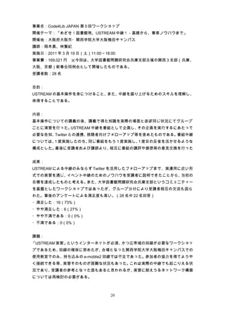 事業名：Code4Lib JAPAN 第 5 回ワークショップ
開催テーマ：「めざせ！図書館発、USTREAM 中継！－基礎から、集客ノウハウまで」
開催地：大阪府大阪市・関西学院大学大阪梅田キャンパス
講師：岡本真、林賢紀
実施日：2011 年 3 月 19 日（土）11:00～18:00
事業費：169,021 円　※今回は、大学図書館問題研究会兵庫支部主催の関西 3 支部（兵庫、
大阪、京都）新春合同例会として開催したものである。
受講者数：28 名


目的：
USTREAM の基本操作を身につけること、また、中継を盛り上げるためのスキルを理解し、
体得することである。


内容：
基本操作についての講義の後、講義で得た知識を実際の場面とほぼ同じ状況にてグループ
ごとに演習を行った。USTREAM 中継を番組として企画し、その企画を実行するにあたって
必要な告知、Twitter との連携、視聴者向けフォローアップ等を含めたものである。番組中継
については、 度実施したのち、
      1        同じ番組をもう 1 度実施し、 度目の反省を活かせるような
                              1
構成とした。最後に受講者および講師より、相互に番組の講評や感想等の意見交換を行った


成果：
USTREAM による中継のみならず Twitter を活用したフォローアップまで、実運用に近い形
式での実習を通じ、イベント中継のためのノウハウを受講者に説明できたことから、当初の
目標を達成したものと考える。また、大学図書館問題研究会兵庫支部というコミュニティー
を基盤としたワークショップではあったが、グループ分けにより受講者相互の交流も図ら
れた。事後のアンケートによる満足度も高い。（28 名中 22 名回答）
・満足した：16（73%）
・やや満足した：6（27%）
・やや不満である：0（0%）
・不満である：0（0%）


課題：
「USTREAM 実習」というインターネットが必須、かつ広帯域の回線が必要なワークショッ
プであるため、回線の確保に努めたが、会場となった関西学院大学大阪梅田キャンパスでの
使用教室でのみ、持ち込みの e-moblie2 回線では不足であった。参加者の協力を得てようや
く接続できる等、実習そのものが困難な状況もあった。これは実際の中継でも起こりえる状
況であり、受講者の参考となった面もあると思われるが、実習に耐えうるネットワーク構築
については再検討の必要がある。



                               20
 