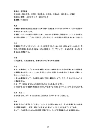 事業名：提言事業
担当者名：阪口哲男、小野亘、常川真央、米田渉、江草由佳、高久雅生、林賢紀
実施日（期間）：2010 年 10 月～2011 年 6 月
事業費：77,240 円


概要：
図書館の最新情報技術活用促進のための様々な提言を、Code4Lib JAPAN メンバーや外部の
識者を交えて進めている。
図書館コンテンツの幅広い利用のために Web-API が標準的に装備されていくことが必要で、
その第 1 段階として、
           「URL の固定化（パーマリンク）の必要性の提言」をまとめ、公表した。


目的：
図書館のコンテンツをインターネット上に提供することは、当たり前になりつつあるが、再
利用、引用を推し進めるためには、URL の固定化（パーマリンク）、すなわち唯一の URL で
あることが望まれる。


対象：
公共図書館、大学図書館等、館種を問わないあらゆる図書館


内容：
まず、図書館のウェブサイトや図書館システムに関わる様々な会合や会議における議論等
の情報収集を進めた。そして、URL 固定化において必要とされる要件や、注意点を討議し、以
下の 3 つにまとめた。
1. 個々の書誌に対して、その館で永続して持つ書誌 ID（以下、ユニーク ID）を持つように
仕様に定める。
2. ユーザーに見せる URL と内部的 URL を分けられるようにする。
3. プログラミング言語や実装依存の URL や拡張子は利用しないで、シンプルな URL にする。


成果（売上）：
提言をまとめ、2011 年 6 月 28 日に Code4Lib JAPAN サイトに公開した。


課題：
実装に至るよう提言を広く広報していくことが必要である。また、様々な館種における実装
上の課題を検討し、把握・解決できるよう支援していくことが次のステップである。
そして、この提言から Web-API 提言に繋げていくことが提言事業の大きな目標である。




                             21
 