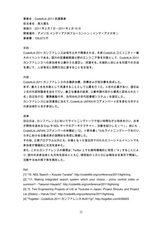 事業名：Code4Lib 2011 派遣事業
担当者名：高久雅生
実施日：2011 年 2 月 7 日～2011 年 2 月 10 日
開催場所：アメリカ インディアナ州ブルーミントン（インディアナ大学）
事業費：195,673 円


目的：
Code4Lib 2011 カンファレンスは毎年北米で開催される、本家 Code4Lib コミュニティー最
大のイベントである。国内の図書館関連分野のエンジニア等を対象として、Code4Lib 2011
カンファレンスへの参加者を公募のうえ選定し、派遣する。先端的人材による対面での交流
を通じて、人材育成と国際交流に資することを目指す。


内容：
Code4Lib 2011 カンファレンスの会議参加費、旅費および宿泊費を助成した。
まず、最大２名を対象として派遣することとして公募を行った。４名の応募があり、選定は
２名の外部有識者を加えて行い、厳正な審査の結果、公募申請内容から優秀と認められた１
名（田辺浩介氏・慶應義塾大学、合同会社次世代図書館システム）を選定した。
カンファレンスには派遣者に加えて、Code4Lib JAPAN のコアメンバー４名を含む日本から
の参加者計６名が参加した。


成果：
田辺氏は、カンファレンスにおいてライトニングトークで短い時間ながら発表を行い、自身
が開発を進める Enju や NDL サーチのアーキテクチャー、活動を紹介した（*1）。他にも 、
Code4Lib JAPAN コアメンバーの林賢紀（*2)、小野永貴（*3)もライトニングトークを行い、
日本における活動成果の国際的な発信に貢献した。
その他、正規プログラム以外にも、会場となった宿泊所で行われたソーシャルイベントでも
参加者が積極的に交流を進めた。
また、これらカンファレンスの模様は、Twitter 上でも随時積極的に発信（*4）することによ
り、国内の非参加者とも共有を図るとともに、帰国後の 3 月 5 日には報告会を東京で開催し、
活動や当地の様子等を報告した。


Ref:
[1] "10. NDL Search -- Kosuke Tanabe". http://code4lib.org/conference/2011/lightning
[2] "11. Making integrated search system which your choice - primo central index or
summon? - Takanori Hayashi". http://code4lib.org/conference/2011/lightning
[3] "5. Two Engineering Projects of LIS at Tsukuba in Japan: Project Shizuku and Project
Lie (Slides) -- Haruki Ono". http://code4lib.org/conference/2011/lightning
[4] "Togetter - Code4Lib 2011 カンファレンス #c4l11jp". http://togetter.com/li/99483



                                              22
 