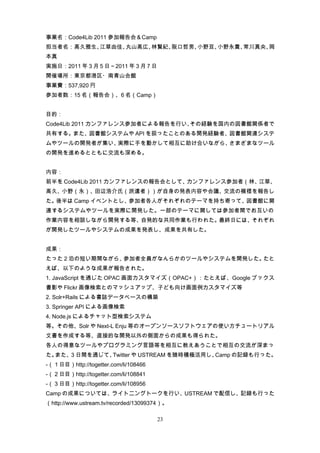 事業名：Code4Lib 2011 参加報告会＆Camp
担当者名：高久雅生、江草由佳、丸山高広、林賢紀、阪口哲男、小野亘、小野永貴、常川真央、岡
本真
実施日：2011 年 3 月 5 日～2011 年 3 月 7 日
開催場所：東京都港区・南青山会館
事業費：537,920 円
参加者数：15 名（報告会）、6 名（Camp）


目的：
Code4Lib 2011 カンファレンス参加者による報告を行い、その経験を国内の図書館関係者で
共有する。また、図書館システムや API を扱ったことのある開発経験者、図書館関連システ
ムやツールの開発者が集い、実際に手を動かして相互に助け合いながら、さまざまなツール
の開発を進めるとともに交流も深める。


内容：
前半を Code4Lib 2011 カンファレンスの報告会として、カンファレンス参加者（林、江草、
高久、小野（永）、田辺浩介氏（派遣者））が自身の発表内容や会議、交流の模様を報告し
た。後半は Camp イベントとし、参加者各人がそれぞれのテーマを持ち寄って、図書館に関
連するシステムやツールを実際に開発した。一部のテーマに関しては参加者間でお互いの
作業内容を相談しながら開発する等、自発的な共同作業も行われた。最終日には、それぞれ
が開発したツールやシステムの成果を発表し、成果を共有した。


成果：
たった２泊の短い期間ながら、参加者全員がなんらかのツールやシステムを開発した。たと
えば、以下のような成果が報告された。
1. JavaScript を通じた OPAC 画面カスタマイズ（OPAC+）：たとえば、Google ブックス
書影や Flickr 画像検索とのマッシュアップ、子ども向け画面例カスタマイズ等
2. Solr+Rails による書誌データベースの構築
3. Springer API による画像検索
4. Node.js によるチャット型検索システム
等。その他、Solr や Next-L Enju 等のオープンソースソフトウェアの使い方チュートリアル
文書を作成する等、直接的な開発以外の側面からの成果も得られた。
各人の得意なツールやプログラミング言語等を相互に教えあうことで相互の交流が深まっ
た。また、３日間を通じて、Twitter や USTREAM を随時積極活用し、Camp の記録も行った。
-（１日目）http://togetter.com/li/108466
-（２日目）http://togetter.com/li/108841
-（３日目）http://togetter.com/li/108956
Camp の成果については、ライトニングトークを行い、USTREAM で配信し、記録も行った
（http://www.ustream.tv/recorded/13099374）。

                                      23
 