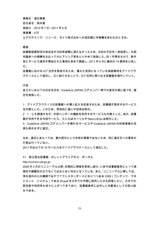 事業名：選定事業
担当者名：岡本真
実施日：2010 年 7 月〜2011 年 6 月
事業費：0 円
※アカデミック・リソース・ガイド株式会社への受託額に作業費を含むものとする。


概要：
図書館振興財団の助成金が当初希望額に満たなかったため、当初の予定を一部変更し、外部
有識者への報酬を支払ってのヒアリング等をとりやめて実施した。 1 年間をかけて、
                              約         数年
前にサービス提供が開始された事例も含めて調査し、2011 年 8 月に最初の 10 事例を公表し
た。
図書館における ICT 活用を推進するため、優れた前例となっている実践事例をグッドプラ
クティスとして選定し、広く紹介することで、ICT 活用に乗り出す図書館を増やしていく。


内容：
あらかじめ以下の目安を定め、Code4Lib JAPAN コアメンバー間での意見交換に基づき、選
定を実施した。


1．グッドプラクティスの図書館への導入拡大を促進するため、図書館が提供するサービス
を対象とした。このため、原則的に個人や団体は除外。
2．1．にも関連するが、外部ベンダーの機能を利用するサービスも対象とした。他方、図書
館が利用できる外部サービス、たとえばカーリルや Next-L/Enju は除外した。
3．Code4Lib JAPAN コアメンバーが関わるサービスや Code4Lib JAPAN の研修事業の成
果も除外せずに選定。


なお、選定にあたっては、賞の授与という性格の事業ではないため、特に選定先への事前の
打診は行っていない。
2011 年は以下の 10 サービスをグッドプラクティスとして選定した。


◆1．国立国会図書館 - カレントアウェアネス・ポータル
http://current.ndl.go.jp/
2008 年 2 月のリニューアル以降、定期的に情報を更新し続け、いまや図書館業界にとって速
報性や網羅性の点でなくてはならない存在となっている。また、リニューアルに際しては、
現在海外の公共機関ではデファクトスタンダードになりつつある CMS（コンテンツ・マネ
ジメント・システム）である Drupal を日本でも早期に採用した点も評価したい。日本での
認知度や利用率も徐々に上がってきており、図書館業界には珍しい先駆者としての取り組
みである。




                            24
 