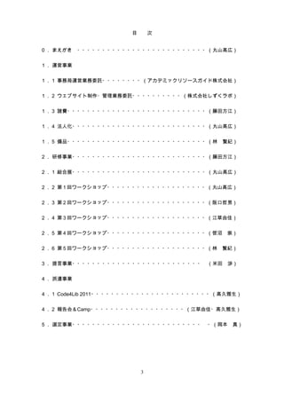 目　　次


０． まえがき　・・・・・・・・・・・・・・・・・・・・・・・・・・（丸山高広）


１． 運営事業


１．１ 事務局運営業務委託・・・・・・・・（アカデミックリソースガイド株式会社）


１．２ ウェブサイト制作・管理業務委託・・・・・・・・・・（株式会社しずくラボ）


１．３ 諸費・・・・・・・・・・・・・・・・・・・・・・・・・・・・（藤田方江）


１．４ 法人化・・・・・・・・・・・・・・・・・・・・・・・・・・・（丸山高広）


１．５ 備品・・・・・・・・・・・・・・・・・・・・・・・・・・・・（林　賢紀）


２． 研修事業・・・・・・・・・・・・・・・・・・・・・・・・・・・（藤田方江）


２．１ 総合展・・・・・・・・・・・・・・・・・・・・・・・・・・・（丸山高広）


２．２ 第 1 回ワークショップ・・・・・・・・・・・・・・・・・・・・（丸山高広）


２．３ 第 2 回ワークショップ・・・・・・・・・・・・・・・・・・・・（阪口哲男）


２．４ 第 3 回ワークショップ・・・・・・・・・・・・・・・・・・・・（江草由佳）


２．５ 第 4 回ワークショップ・・・・・・・・・・・・・・・・・・・・（笹沼　崇）


２．６ 第 5 回ワークショップ・・・・・・・・・・・・・・・・・・・・（林　賢紀）


３． 提言事業・・・・・・・・・・・・・・・・・・・・・・・・・・　（米田　渉）


４． 派遣事業


４．１ Code4Lib 2011・・・・・・・・・・・・・・・・・・・・・・・・（高久雅生）


４．２ 報告会＆Camp・・・・・・・・・・・・・・・・・・・（江草由佳・高久雅生）


５． 選定事業・・・・・・・・・・・・・・・・・・・・・・・・・・　・（岡本　真）




                       3
 