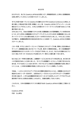 まえがき


2010 年 8 月、私ども Code4Lib JAPAN は全国に ICT（情報通信技術）に明るい図書館員を
全国に増やしていきたいとの目的でスタートしました。


すでに米国で始まっていた Code4Lib の活動を 2010 年の Code4Lib Conference に参加した
高久雅生、江草由佳や阪口哲男、林賢紀（以上、現・Code4Lib JAPAN コアメンバー）による
報告会でシェアすることから、日本にも同様のネットワークづくりが必要であるという気
運が高まりました。
日本においても、各地の図書館でスキルの高い図書館員たちが孤軍奮闘している様を知る
につけ、 に明るい図書館員のスキルアップとそうしたスキルを持つ図書館員たちによる
    ICT
ネットワークづくりの必要性を感じた方々への呼びかけを行いました。それに応じた者た
ちが集まり、図書館振興財団の助成金を受けることも相まって、Code4Lib JAPAN の活動を
スタートしました。


この一年間、すでに 5 回のワークショップを含めたスキルアップの場、開発と交流を兼ねた
キャンプ、図書館総合展におけるフォーラム等、数多くの事業を実施し、多くの図書館員や
図書館関係者の方々とのネットワークを広げて来ました。さらに、私どもの活動を支えてい
ただく個人サポーターのみなさんや企業スポンサー様のご支援も賜っております。


私たちはこの一年間の活動を通じ、図書館サービスにおける ICT の利活用には、まだまだ多
くの可能性があることを知りました。すぐにでも図書館サービスとして反映できるものも
あれば、そうではないこともありますが、それでも ICT に目覚めた図書館員が全国に増えて
いくことは、この国の図書館の発展に大きな力になっていくと確信しています。


今後は、一人ひとりのスキルアップのための事業を実施するとともに、図書館における ICT
推進のためのリーダー役を育て、全国各地でニーズの大小によらずスキルアップを展開で
きる取り組みや、いずれは図書館利用者の方々への ICT を活用したメディアプログラムの
提供等ができる人材育成も視野に入れながら、活動を展開してまいります。


これからも、日本の図書館をヤバくする集団である Code4Lib JAPAN の活動にご期待くだ
さい。


Code4Lib JAPAN
代表　丸山高弘




                             4
 