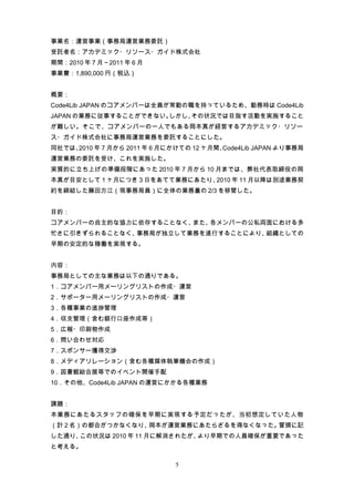 事業名：運営事業（事務局運営業務委託）
受託者名：アカデミック・リソース・ガイド株式会社
期間：2010 年 7 月～2011 年 6 月
事業費：1,890,000 円（税込）


概要：
Code4Lib JAPAN のコアメンバーは全員が常勤の職を持っているため、勤務時は Code4Lib
JAPAN の業務に従事することができない。しかし、その状況では目指す活動を実施すること
が難しい。そこで、コアメンバーの一人でもある岡本真が経営するアカデミック・リソー
ス・ガイド株式会社に事務局運営業務を委託することにした。
同社では、2010 年 7 月から 2011 年 6 月にかけての 12 ヶ月間、Code4Lib JAPAN より事務局
運営業務の委託を受け、これを実施した。
実質的に立ち上げの準備段階にあった 2010 年 7 月から 10 月までは、弊社代表取締役の岡
本真が目安として 1 ヶ月につき 3 日をあてて業務にあたり、2010 年 11 月以降は別途業務契
約を締結した藤田方江（現事務局員）に全体の業務量の 2/3 を移管した。


目的：
コアメンバーの自主的な協力に依存することなく、また、各メンバーの公私両面における多
忙さに引きずられることなく、事務局が独立して業務を遂行することにより、組織としての
早期の安定的な稼働を実現する。


内容：
事務局としての主な業務は以下の通りである。
1．コアメンバー用メーリングリストの作成・運営
2．サポーター用メーリングリストの作成・運営
3．各種事業の進捗管理
4．収支管理（含む銀行口座作成等）
5．広報・印刷物作成
6．問い合わせ対応
7．スポンサー獲得交渉
8．メディアリレーション（含む各種媒体執筆機会の作成）
9．図書館総合展等でのイベント開催手配
10．その他、Code4Lib JAPAN の運営にかかる各種業務


課題：
本業務にあたるスタッフの確保を早期に実現する予定だったが、当初想定していた人物
（計 2 名）の都合がつかなくなり、岡本が運営業務にあたらざるを得なくなった。冒頭に記
した通り、この状況は 2010 年 11 月に解消されたが、より早期での人員確保が重要であった
と考える。

                              5
 