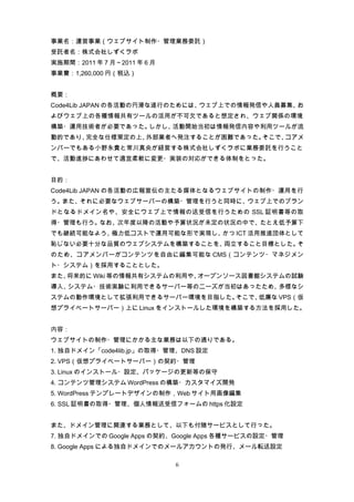 事業名：運営事業（ウェブサイト制作・管理業務委託）
受託者名：株式会社しずくラボ
実施期間：2011 年 7 月～2011 年 6 月
事業費：1,260,000 円（税込）


概要：
Code4Lib JAPAN の各活動の円滑な遂行のためには、ウェブ上での情報発信や人員募集、お
よびウェブ上の各種情報共有ツールの活用が不可欠であると想定され、ウェブ関係の環境
構築・運用技術者が必要であった。しかし、活動開始当初は情報発信内容や利用ツールが流
動的であり、完全な仕様策定の上、外部業者へ発注することが困難であった。そこで、コアメ
ンバーでもある小野永貴と常川真央が経営する株式会社しずくラボに業務委託を行うこと
で、活動進捗にあわせて適宜柔軟に変更・実装の対応ができる体制をとった。


目的：
Code4Lib JAPAN の各活動の広報宣伝の主たる媒体となるウェブサイトの制作・運用を行
う。また、それに必要なウェブサーバーの構築・管理を行うと同時に、ウェブ上でのブラン
ドとなるドメイン名や、安全にウェブ上で情報の送受信を行うための SSL 証明書等の取
得・管理も行う。なお、次年度以降の活動や予算状況が未定の状況の中で、たとえ低予算下
でも継続可能なよう、極力低コストで運用可能な形で実現し、かつ ICT 活用推進団体として
恥じない必要十分な品質のウェブシステムを構築することを、両立すること目標とした。そ
のため、コアメンバーがコンテンツを自由に編集可能な CMS（コンテンツ・マネジメン
ト・システム）を採用することとした。
また、将来的に Wiki 等の情報共有システムの利用や、オープンソース図書館システムの試験
導入、システム・技術実験に利用できるサーバー等のニーズが当初はあったため、多様なシ
ステムの動作環境として拡張利用できるサーバー環境を目指した。そこで、低廉な VPS（仮
想プライベートサーバー）上に Linux をインストールした環境を構築する方法を採用した。


内容：
ウェブサイトの制作・管理にかかる主な業務は以下の通りである。
1. 独自ドメイン「code4lib.jp」の取得・管理、DNS 設定
2. VPS（仮想プライベートサーバー）の契約・管理
3. Linux のインストール・設定、パッケージの更新等の保守
4. コンテンツ管理システム WordPress の構築・カスタマイズ開発
5. WordPress テンプレートデザインの制作，Web サイト用画像編集
6. SSL 証明書の取得・管理、個人情報送受信フォームの https 化設定


また、ドメイン管理に関連する業務として、以下も付随サービスとして行った。
7. 独自ドメインでの Google Apps の契約、Google Apps 各種サービスの設定・管理
8. Google Apps による独自ドメインでのメールアカウントの発行、メール転送設定

                             6
 