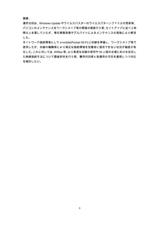 課題：
運用当初は、Windows Update やウイルスバスターのウイルスパターンファイルの更新等、
パソコンのメンテナンスをワークショップ等の開催の都度行う等、セットアップに延べ 2 時
間以上を要していたが、専任事務局員やアルバイトによるメンテナンスの実施により解消
した。
ネットワーク接続環境として e-mobile(Pocket Wi-Fi) 2 回線を準備し、ワークショップ等で
使用したが、回線の輻輳等により満足な接続環境を受講者に提供できない状況が幾度か発
生した。これに対しては、WiMax 等、より高速な回線の使用や 30 人弱の会場における安定し
た無線接続手法について調査研究を行う等、費用対効果と実運用の可否を重視しつつ対応
を検討したい。




                           9
 