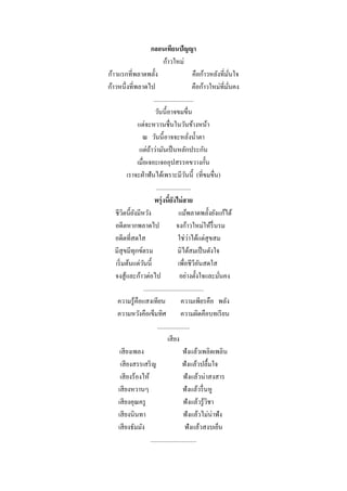 กลอนเทียนปัญญา
                                   ก้าวใหม่
ก้าวแรกที่พลาดพลั้ง                                    คือก้าวหลังที่มนใจั่
ก้าวหนึ่งที่พลาดไป                                     คือก้าวใหม่ที่มนคง
                                                                      ั่
                            ..........................
                             วันนี้อาจขมขื่น
                แต่จะหวานชื่นในวันข้างหน้า
                  ณ วันนี้ อาจจะหลังน้ าตา           ่
                 แต่ถาว่ามันเป็ นหลักประกัน
                         ้
                เมื่อเจอะเจออุปสรรคขวางกั้น
            เราจะฝ่ าฟันได้เพราะมีวนนี้ (ที่ขมขื่น)
                                                 ั
                              .......................
                             พรุ่ งนียงไม่ สาย
                                       ้ั
   ชีวตนี้ยงมีหวัง
         ิ ั                                 แม้พลาดพลั้งยังแก้ได้
   อดีตหากพลาดไป                           จงก้าวใหม่ให้รื่นรม
   อดีตที่สดใส                                     ่
                                            ใช่วาได้แต่สุขสม
   มีสุขมีทุกข์ตรม                          มิได้สมเป็ นดังใจ
    เริ่ มต้นแต่วนนี้
                    ั                       เพื่อชีวีอนสดใส
                                                          ั
   จงสู ้และก้าวต่อไป                        อย่างตั้งใจและมันคง  ่
                    .......................................
     ความรู้คือแสงเทียน                       ความเพียรคือ พลัง
     ความหวังคือเข็มทิศ                       ความผิดคือบทเรี ยน
                               .....................
                                      เสี ยง
      เสี ยงเพลง                               ฟังแล้วเพลิดเพลิน
        เสี ยงสรรเสริ ญ                        ฟังแล้วปลื้มใจ
      เสี ยงร้องไห้                             ฟังแล้วน่าสงสาร
     เสี ยงหวานๆ                               ฟังแล้วรื่ นหู
     เสี ยงคุณครู                               ฟังแล้วรู้วชาิ
     เสี ยงนินทา                                ฟังแล้วไม่น่าฟัง
     เสี ยงธัมมัง                                ฟังแล้วสงบเย็น
                         ..............................
 