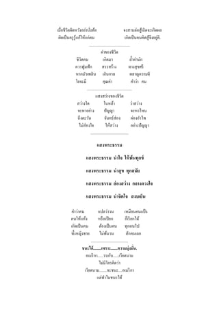 เมื่อชีวิตผิดหวังอย่านังท้อ่                                   จงสานต่อสู ้เถิดจะเกิดผล
 ผิดเป็ นครู รู้แก้ให้แก่ตน                                                             ่
                                                                เกิดเป็ นคนคิดสู ้จึงอยูดี.
                          ..........................................
                                        ค่าของชีวต     ิ
                ชีวตคน
                   ิ                      เกิดมา                     ล้ าค่านัก
              ควรฟูมฟัก                  สรรสร้าง                   ทางสุ ขศรี
                หากมัวเพลิน เกินกาล                                  ผลาญความดี
                ใยจะมี                    คุณค่า                      คาว่า คน
                        ..............................................
                                  แสงสว่างของชีวต            ิ
                 สว่างใด                   ในหล้า                    ว่าสว่าง
                 จะหาอย่าง                 ปั ญญา                     จะหาไหน
                 ถึงตะวัน                  จันทร์ ส่อง                ผ่องอาไพ
                  ไม่ส่องใจ                 ให้สว่าง                  อย่างปั ญญา
                             .......................................

                                  แสงพระธรรม
                         แสงพระธรรม นาใจ ให้ พ้นทุกข์
                         แสงพระธรรม นาสุ ข ทุกสมัย
                         แสงพระธรรม ส่ องสว่ าง กลางดวงใจ
                         แสงพระธรรม นาจิตใจ สงบเย็น

           คาว่าคน               แปลว่าวน                   เหมือนคนแป้ ง
           คนให้แห้ง             หรื อเปี ยก                 ก็เรี ยกได้
           เกิดเป็ นคน            ต้องเป็ นคน ทุกคนไป
           ทั้งหญิงชาย            ไม่พนวน ้                   สักคนเลย
                          ......................................
                     ชนะได้ ........เพราะ.......ความมุ่งมั่น.
                       อเมริ กา......รบกับ......เวียตนาม
                                  ไม่มีใครคิดว่า
                      เวียตนาม........จะชนะ....อเมริ กา
                                แต่ทาไมชนะได้
 