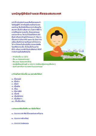 บทบัญญัตขอหามและศีลของสมณเพศ
        ิ

หนานี้วาดวยขอหามและศีลที่พระพุทธเจา
ไดบัญญัติไว สําหรับผูที่บวชเปนสามเณร
และภิกษุ ซึ่งเปนสิ่งที่ตองกระทําเมื่ออยูใน
สมเพศ เปนที่นาเสียดายวา ในตําราพิธีการ
บวชที่มีอยูหลายเลมนั้น ทั้งของธรรมยุต
และมหานิกาย ไดเวนไวโดยมิไดกลาวถึง
ศีลสําหรับพระภิกษุทั้งใหมและเกา ซึ่งอาจ
เปนเพราะวามันมากถึง ๒๒๗ ขอ อันอาจจะ
เปลืองเนื้อที่กระดาษหรืออยางไรไมทราบ
ได ทําใหพระในปจจุบันนี้อาจจะละเมิดศีล
โดยที่มิควรจะเปน ทั้งโดยตั้งใจและไม
ตั้งใจ หรืออาจจะลืมไปแลวเสียดวยวาสิ่งที่
กําลังทําอยูนั้นผิดศีลขอใด

-   หามฉันเนื้อ ๑๐ อยาง
-   ศีล ๑๐ ขอของสามเณร
-   ศีล ๒๒๗ ขอของพระภิกษุ
-   ขอปฏิบัติของภิกษุณี ๘ ประการ (ครุธัมมปฏิคคหณูปสัมปทา)
-   ขอหามสําหรับการบวชพระในแบบธรรมยุต



๏ ภิกษุไมควรฉันเนื้อ ๑๐ อยางอันไดแก

๑. เนื้อมนุษย
๒. เนื้อชาง
๓. เนื้อมา
๔ .เนื้อสุนขั
๕. เนื้องู
๖. เนื้อราชสีห
๗. เนื้อหมี
๘. เนื้อเสือโครง
๙. เนื้อเสือดาว
๑๐. เนื้อเสือเหลือง



๏ สามเณรตองถือศีล ๑๐ ขออันไดแก

๑. เวนจากการฆาสัตวทั้งมนุษยและเดรัจฉาน

๒. เวนจากการลักทรัพย

๓. เวนจากการเสพเมถุน
 