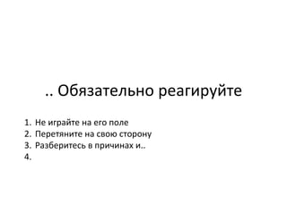 .. Обязательно реагируйте Не играйте на его поле  Перетяните на свою сторону  Разберитесь в причинах и.. 