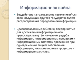 Информационная войнаВоздействие на гражданское население и/или военнослужащих другого государства путём распространения определённой информации. Целенаправленные действия, предпринятые для достижения информационного превосходства путём нанесения ущерба информации, информационным процессам и информационным системам противника при одновременной защите собственной информации, информационных процессов и информационных систем.